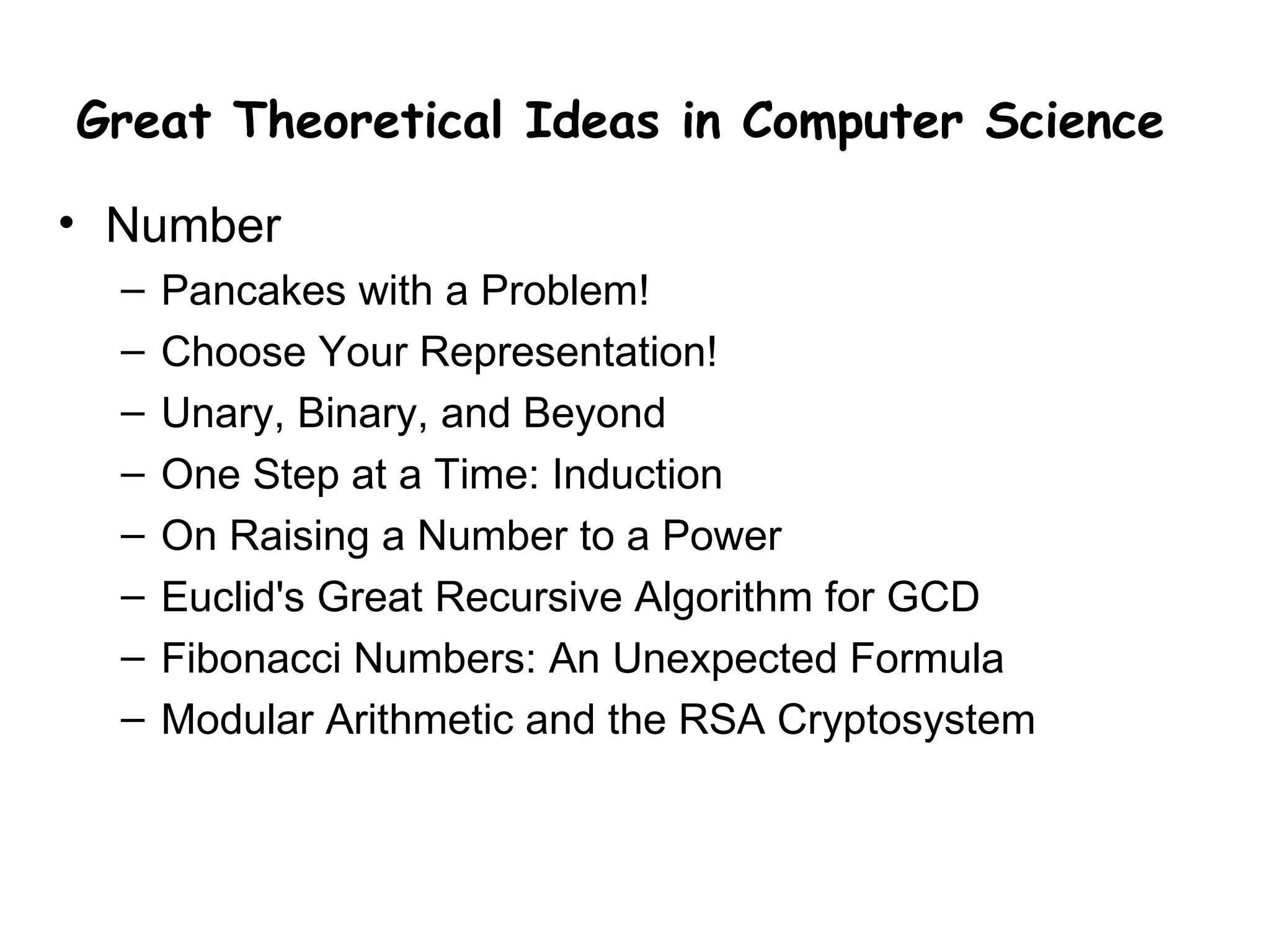 Great Theoretical Ideas in Computer Science

• Number
  –   Pancakes with a Problem!
  –   Choose Your Representation!
  –   Unary, Binary, and Beyond
  –   One Step at a Time: Induction
  –   On Raising a Number to a Power
  –   Euclid's Great Recursive Algorithm for GCD
  –   Fibonacci Numbers: An Unexpected Formula
  –   Modular Arithmetic and the RSA Cryptosystem
 