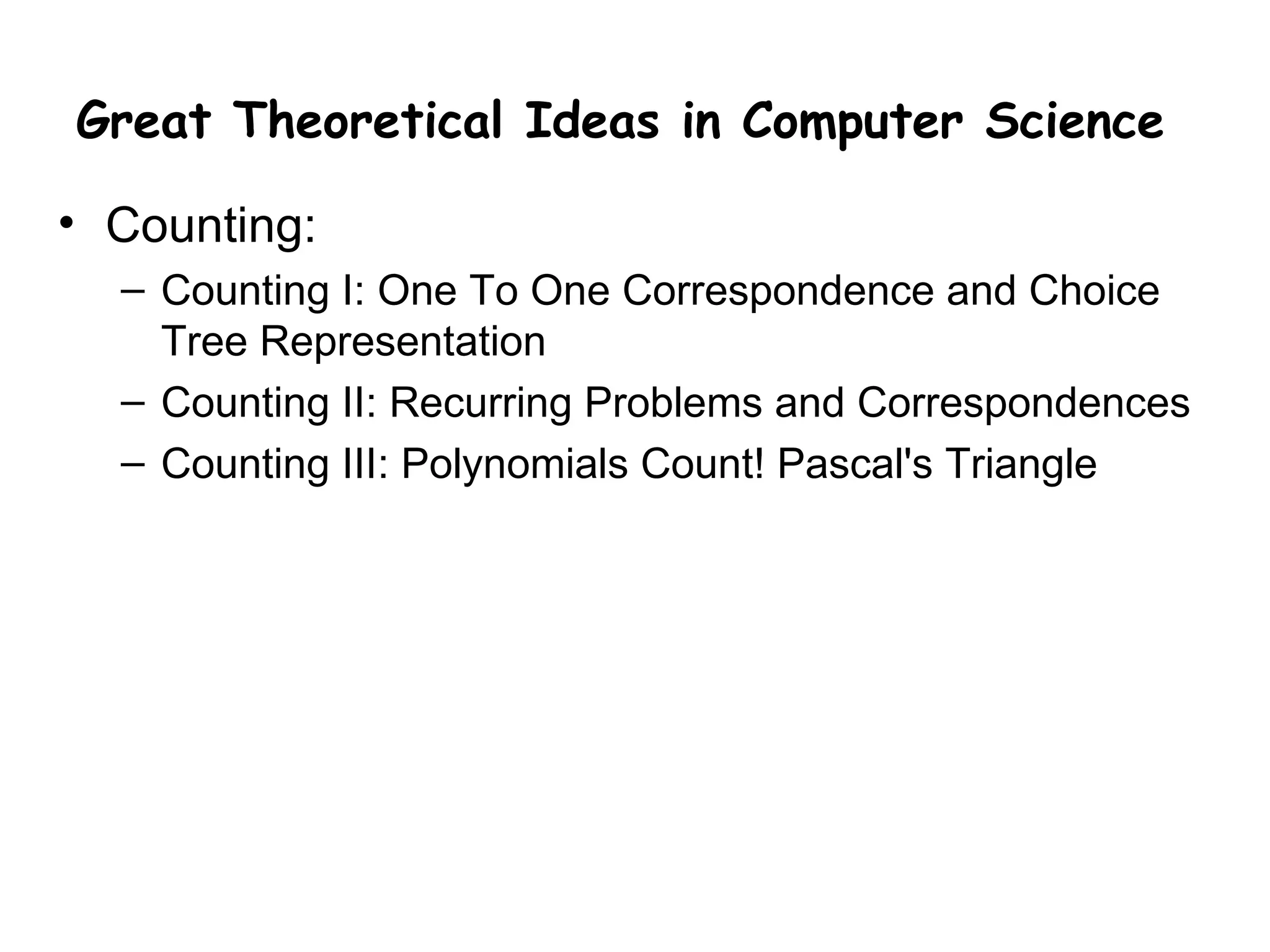 Great Theoretical Ideas in Computer Science

• Counting:
  – Counting I: One To One Correspondence and Choice
    Tree Representation
  – Counting II: Recurring Problems and Correspondences
  – Counting III: Polynomials Count! Pascal's Triangle
 