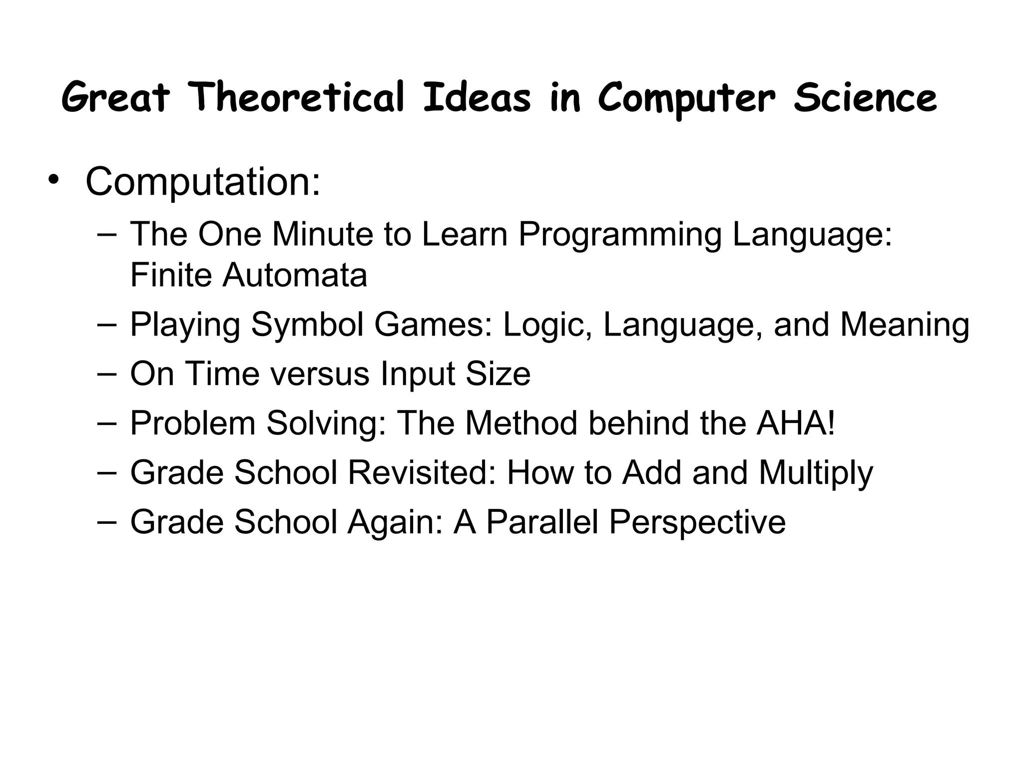 Great Theoretical Ideas in Computer Science

• Computation:
  – The One Minute to Learn Programming Language:
    Finite Automata
  – Playing Symbol Games: Logic, Language, and Meaning
  – On Time versus Input Size
  – Problem Solving: The Method behind the AHA!
  – Grade School Revisited: How to Add and Multiply
  – Grade School Again: A Parallel Perspective
 