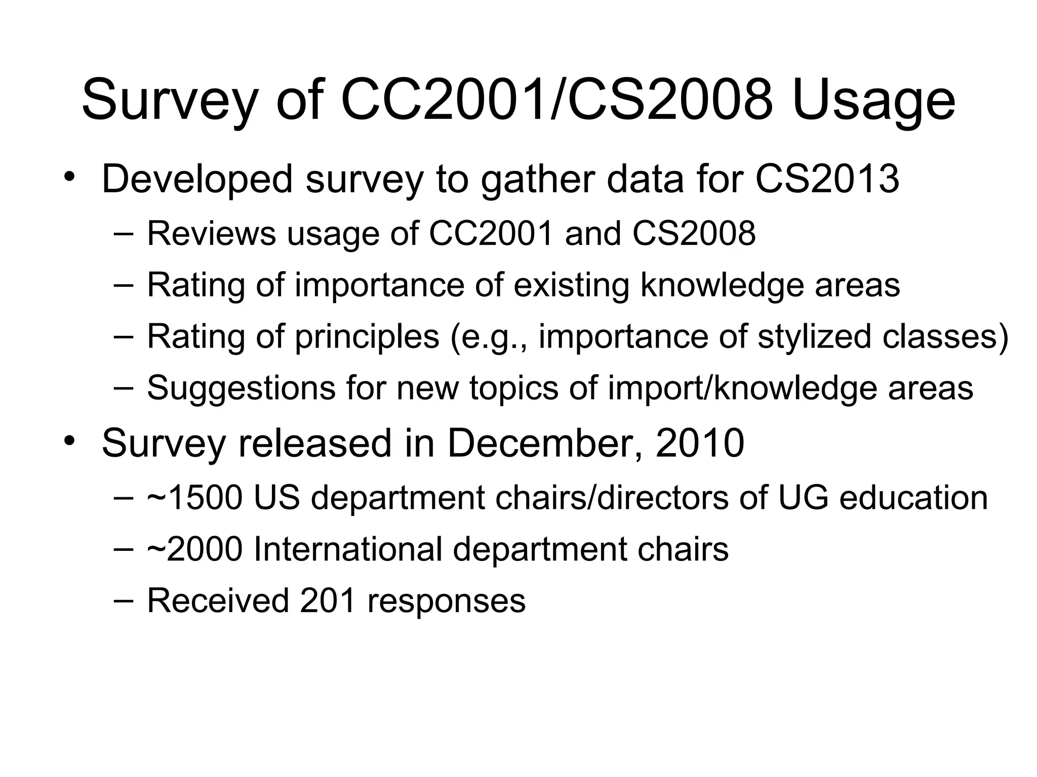 Survey of CC2001/CS2008 Usage
• Developed survey to gather data for CS2013
  –   Reviews usage of CC2001 and CS2008
  –   Rating of importance of existing knowledge areas
  –   Rating of principles (e.g., importance of stylized classes)
  –   Suggestions for new topics of import/knowledge areas
• Survey released in December, 2010
  – ~1500 US department chairs/directors of UG education
  – ~2000 International department chairs
  – Received 201 responses
 