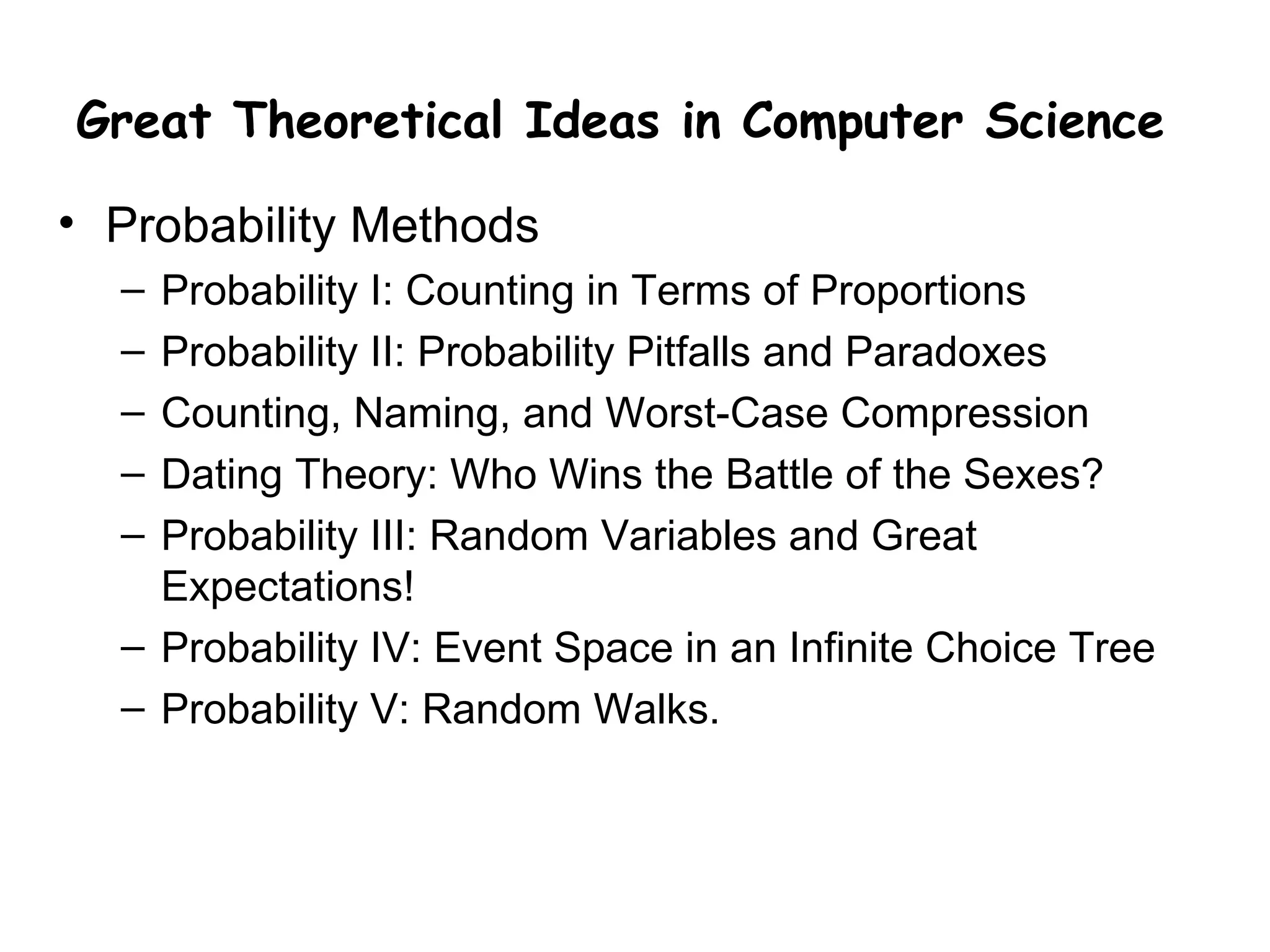 Great Theoretical Ideas in Computer Science

• Probability Methods
  – Probability I: Counting in Terms of Proportions
  – Probability II: Probability Pitfalls and Paradoxes
  – Counting, Naming, and Worst-Case Compression
  – Dating Theory: Who Wins the Battle of the Sexes?
  – Probability III: Random Variables and Great
    Expectations!
  – Probability IV: Event Space in an Infinite Choice Tree
  – Probability V: Random Walks.
 