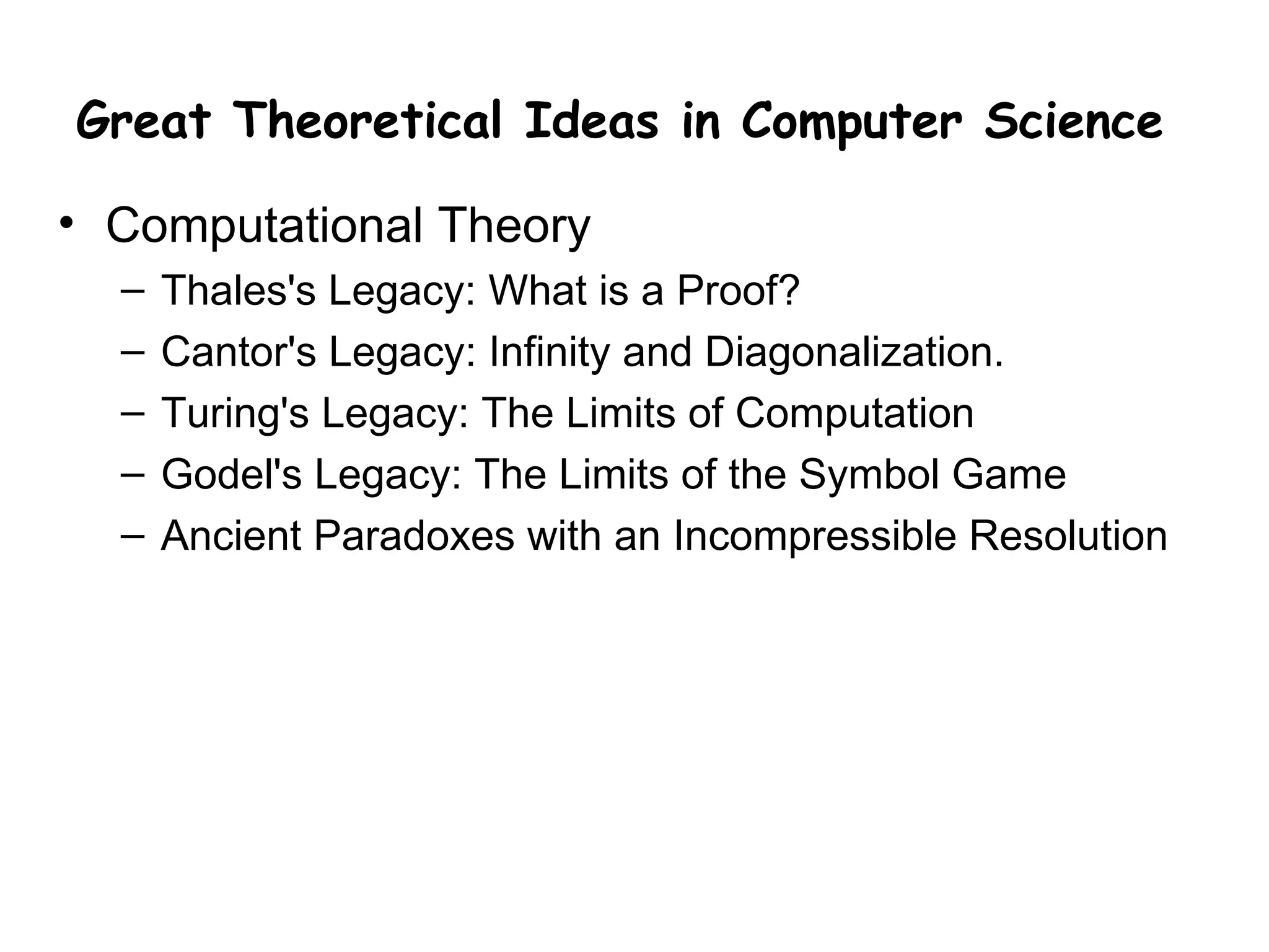 Great Theoretical Ideas in Computer Science

• Computational Theory
  –   Thales's Legacy: What is a Proof?
  –   Cantor's Legacy: Infinity and Diagonalization.
  –   Turing's Legacy: The Limits of Computation
  –   Godel's Legacy: The Limits of the Symbol Game
  –   Ancient Paradoxes with an Incompressible Resolution
 