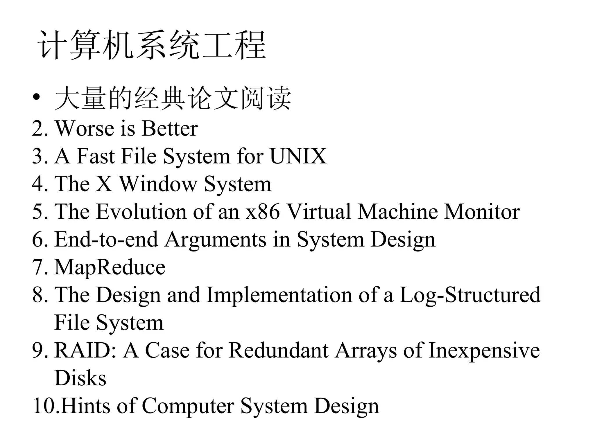计算机系统工程
• 大量的经典论文阅读
2. Worse is Better
3. A Fast File System for UNIX
4. The X Window System
5. The Evolution of an x86 Virtual Machine Monitor
6. End-to-end Arguments in System Design
7. MapReduce
8. The Design and Implementation of a Log-Structured
   File System
9. RAID: A Case for Redundant Arrays of Inexpensive
   Disks
10.Hints of Computer System Design
 