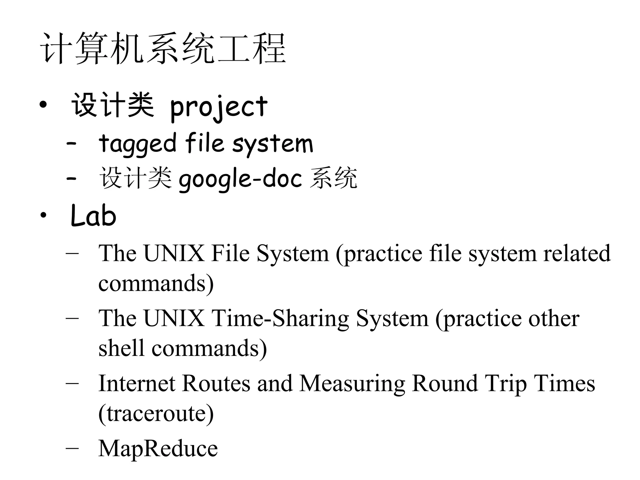 计算机系统工程
• 设计类 project
 – tagged file system
 – 设计类 google-doc 系统
• Lab
 – The UNIX File System (practice file system related
   commands)
 – The UNIX Time-Sharing System (practice other
   shell commands)
 – Internet Routes and Measuring Round Trip Times
   (traceroute)
 – MapReduce
 