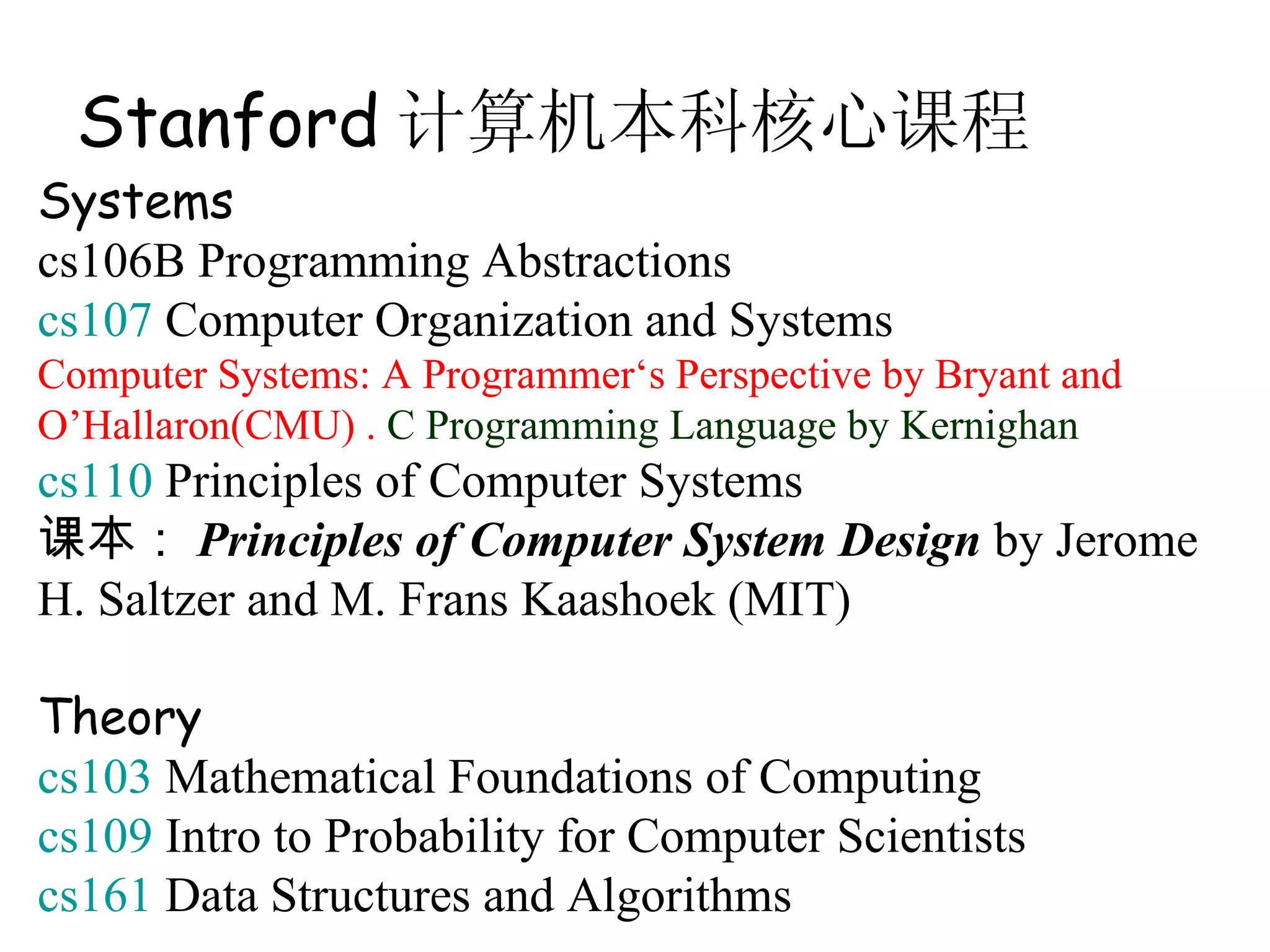 Stanford 计算机本科核心课程
Systems
cs106B Programming Abstractions
cs107 Computer Organization and Systems
Computer Systems: A Programmer‘s Perspective by Bryant and
O’Hallaron(CMU) . C Programming Language by Kernighan
cs110 Principles of Computer Systems
课本： Principles of Computer System Design by Jerome
H. Saltzer and M. Frans Kaashoek (MIT)

Theory
cs103 Mathematical Foundations of Computing
cs109 Intro to Probability for Computer Scientists
cs161 Data Structures and Algorithms
 