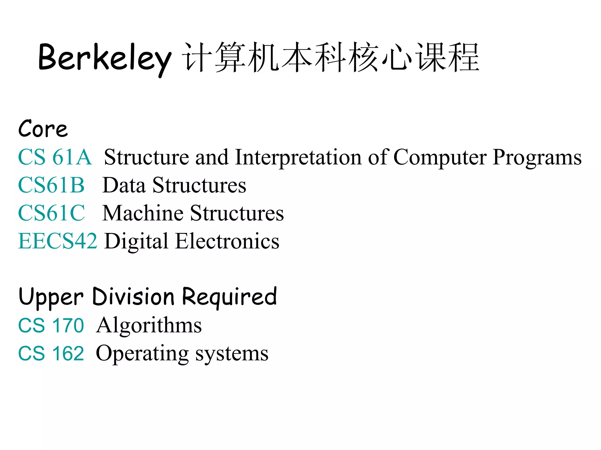 Berkeley 计算机本科核心课程

Core
CS 61A Structure and Interpretation of Computer Programs
CS61B Data Structures
CS61C Machine Structures
EECS42 Digital Electronics

Upper Division Required
CS 170 Algorithms
CS 162 Operating systems
 