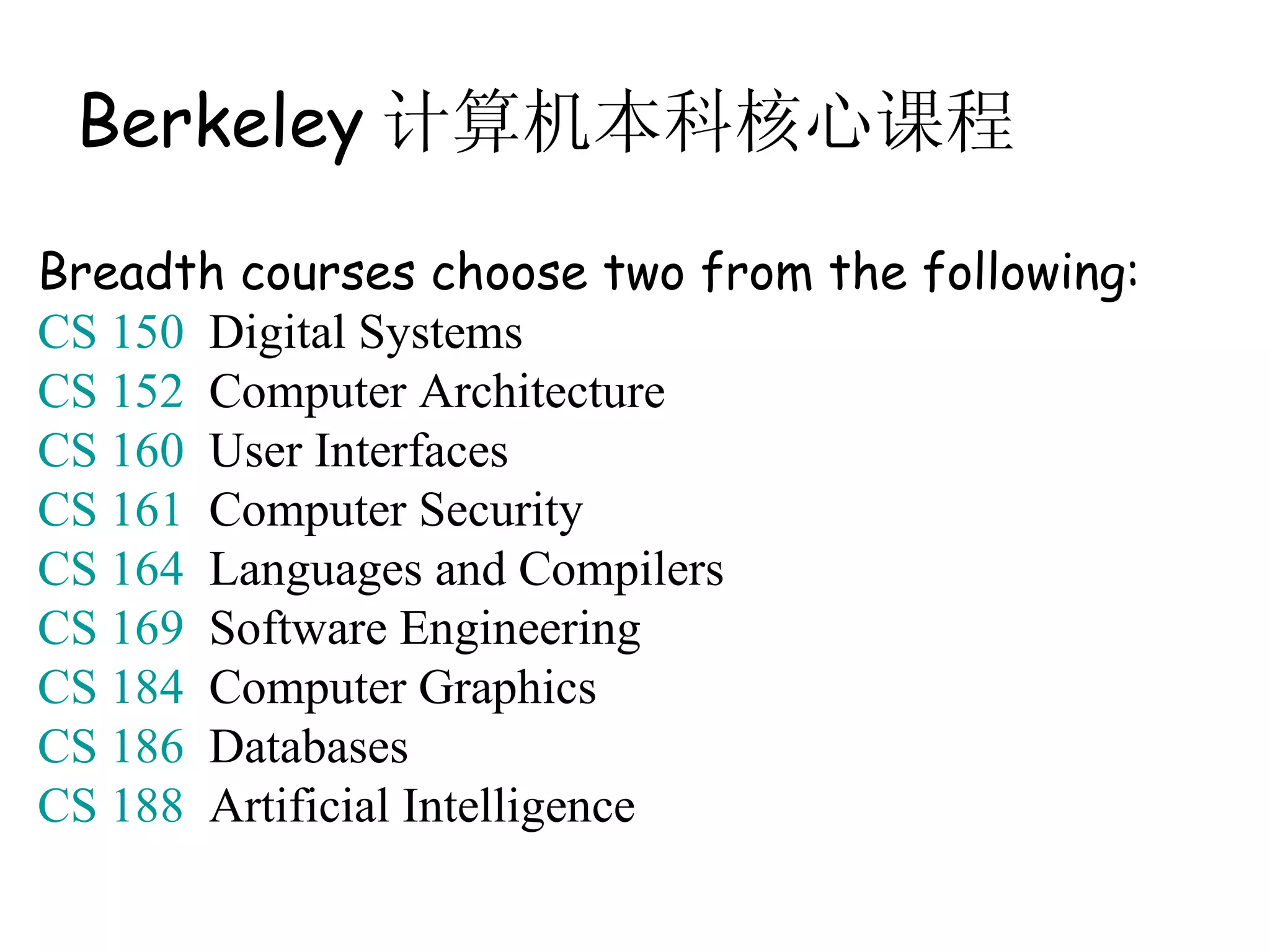 Berkeley 计算机本科核心课程

Breadth courses choose two from the following:
CS 150 Digital Systems
CS 152 Computer Architecture
CS 160 User Interfaces
CS 161 Computer Security
CS 164 Languages and Compilers
CS 169 Software Engineering
CS 184 Computer Graphics
CS 186 Databases
CS 188 Artificial Intelligence
 