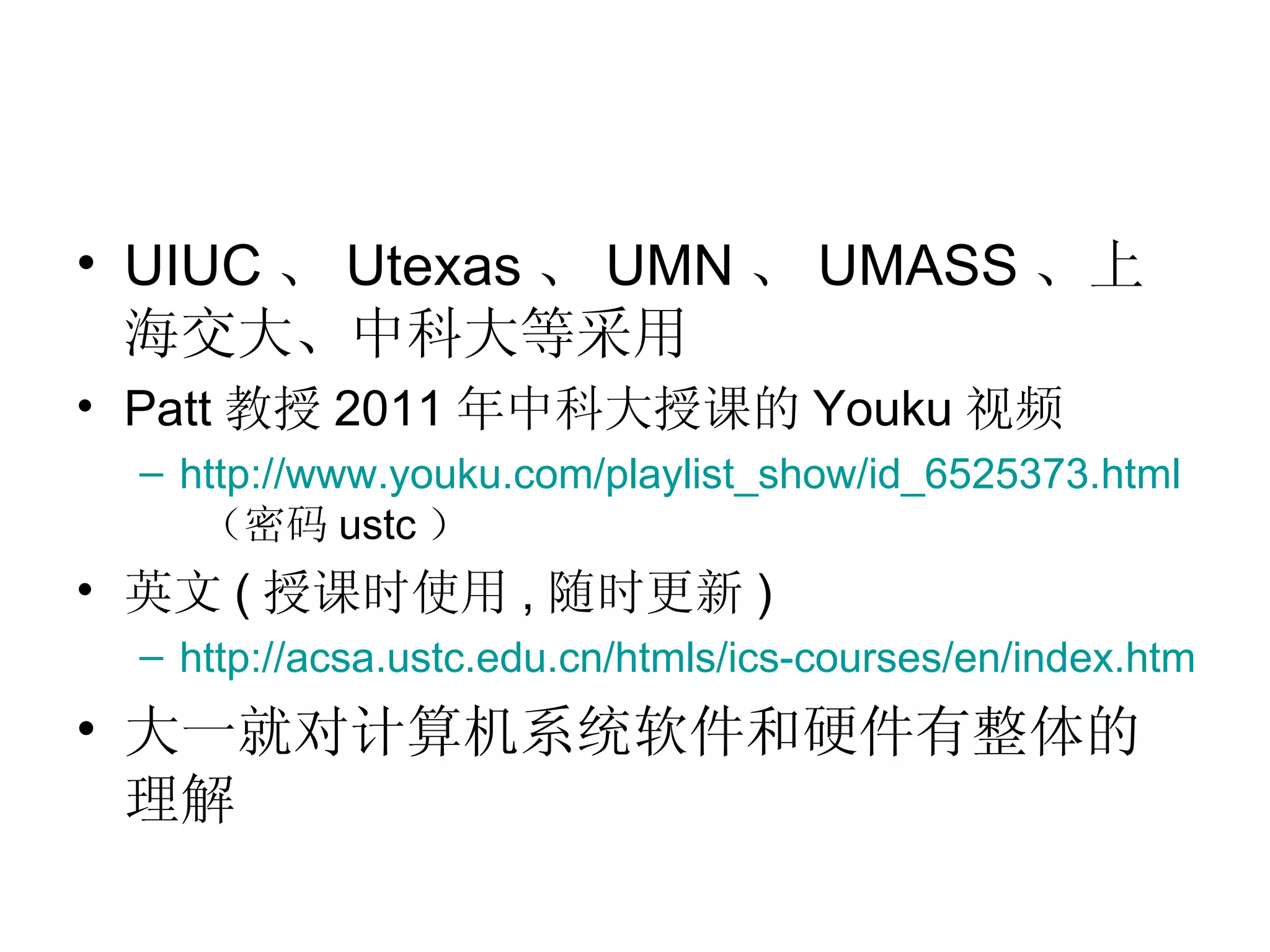 • UIUC 、 Utexas 、 UMN 、 UMASS 、上
  海交大、中科大等采用
• Patt 教授 2011 年中科大授课的 Youku 视频
 – http://www.youku.com/playlist_show/id_6525373.html
    （密码 ustc ）
• 英文 ( 授课时使用 , 随时更新 )
 – http://acsa.ustc.edu.cn/htmls/ics-courses/en/index.html
• 大一就对计算机系统软件和硬件有整体的
  理解
 