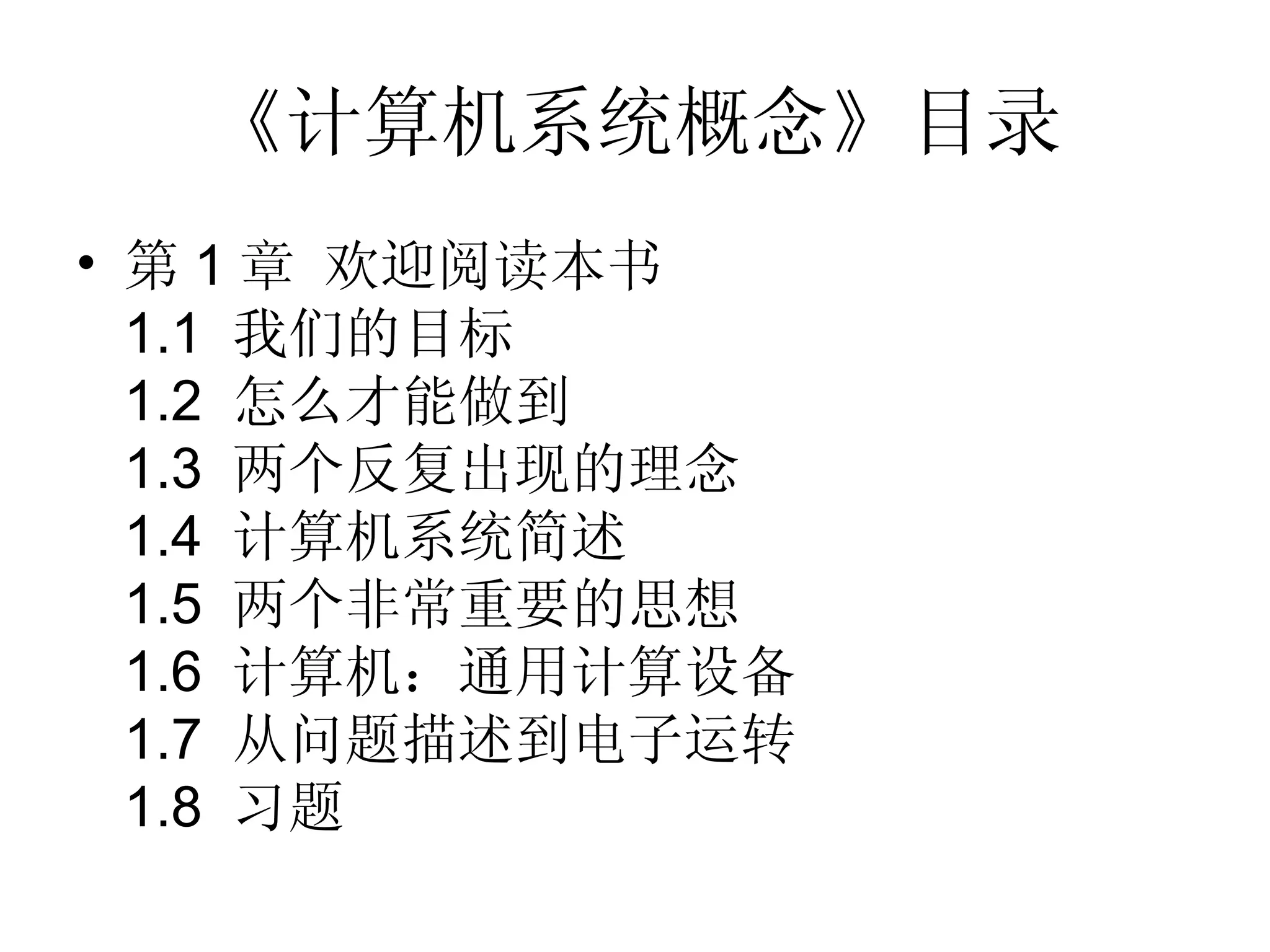 《计算机系统概念》目录
• 第 1 章 欢迎阅读本书
  1.1 我们的目标
  1.2 怎么才能做到
  1.3 两个反复出现的理念
  1.4 计算机系统简述
  1.5 两个非常重要的思想
  1.6 计算机：通用计算设备
  1.7 从问题描述到电子运转
  1.8 习题
 