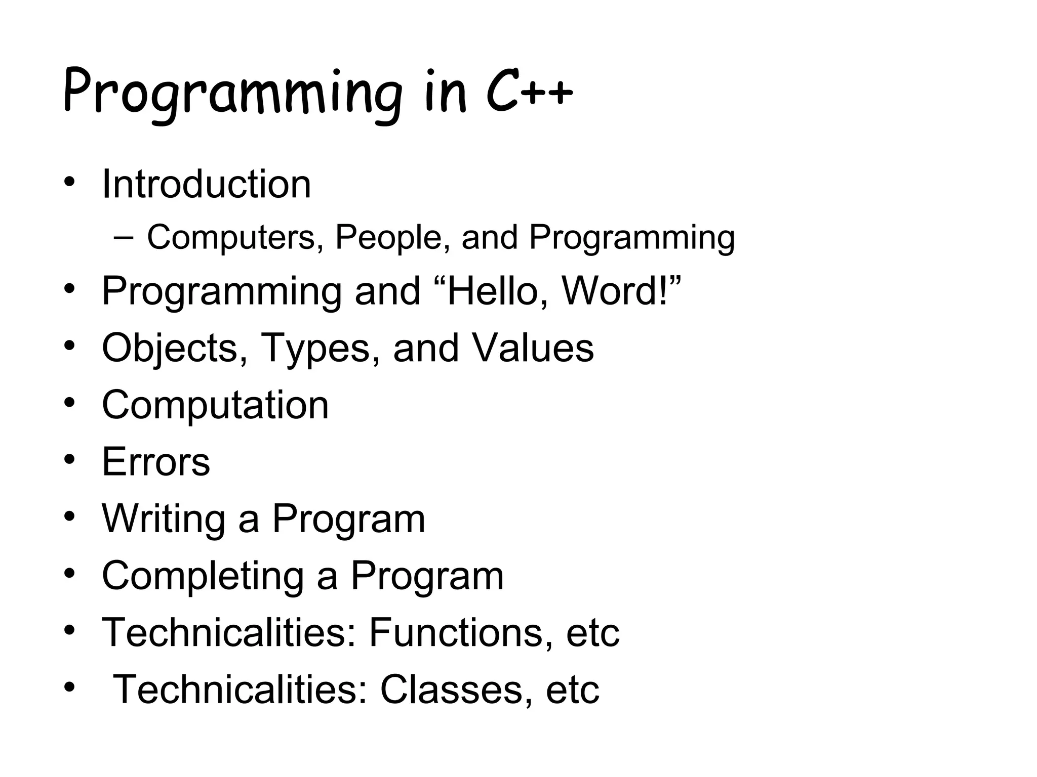 Programming in C++
• Introduction
    – Computers, People, and Programming
•   Programming and “Hello, Word!”
•   Objects, Types, and Values
•   Computation
•   Errors
•   Writing a Program
•   Completing a Program
•   Technicalities: Functions, etc
•   Technicalities: Classes, etc
 
