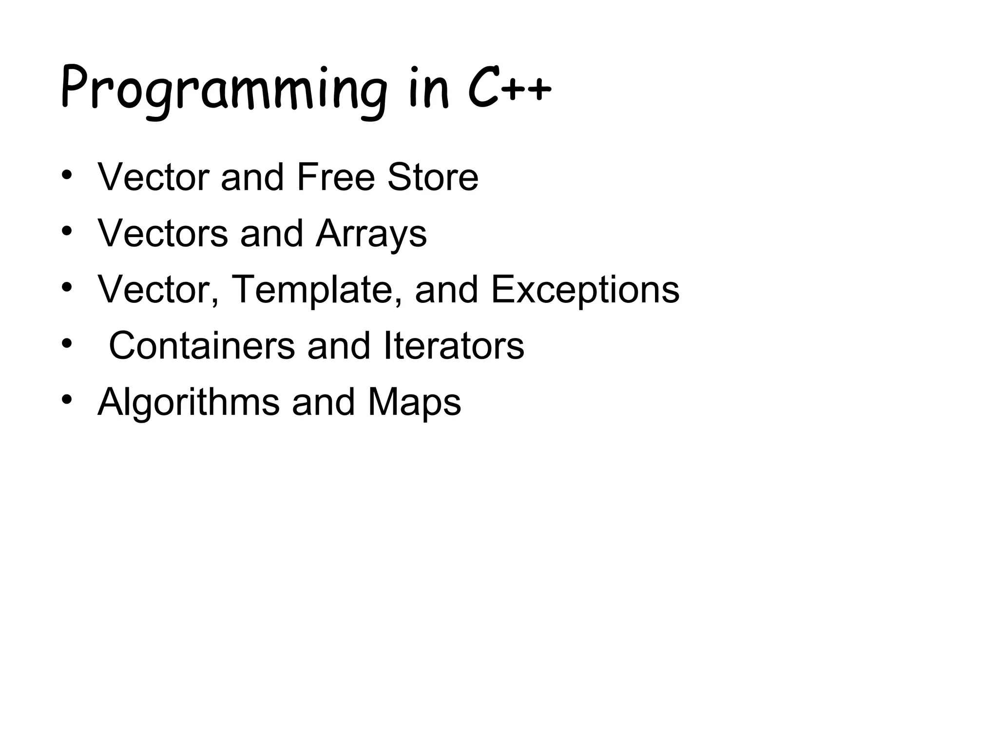 Programming in C++
•   Vector and Free Store
•   Vectors and Arrays
•   Vector, Template, and Exceptions
•   Containers and Iterators
•   Algorithms and Maps
 