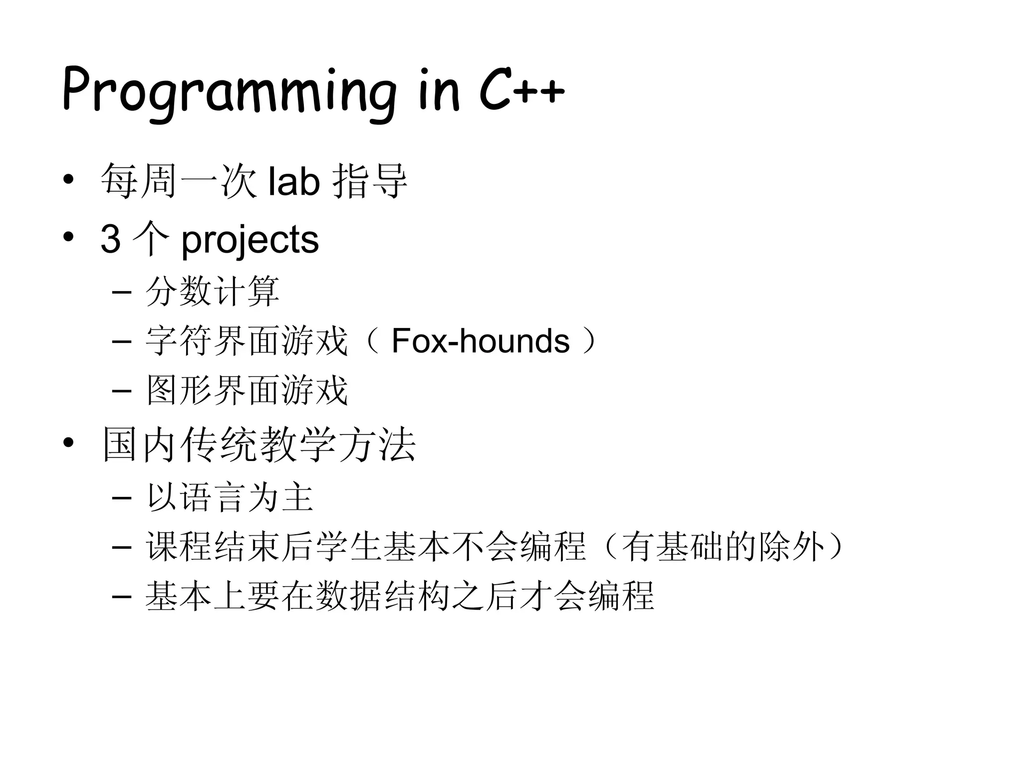 Programming in C++
• 每周一次 lab 指导
• 3 个 projects
  – 分数计算
  – 字符界面游戏（ Fox-hounds ）
  – 图形界面游戏
• 国内传统教学方法
  – 以语言为主
  – 课程结束后学生基本不会编程（有基础的除外）
  – 基本上要在数据结构之后才会编程
 