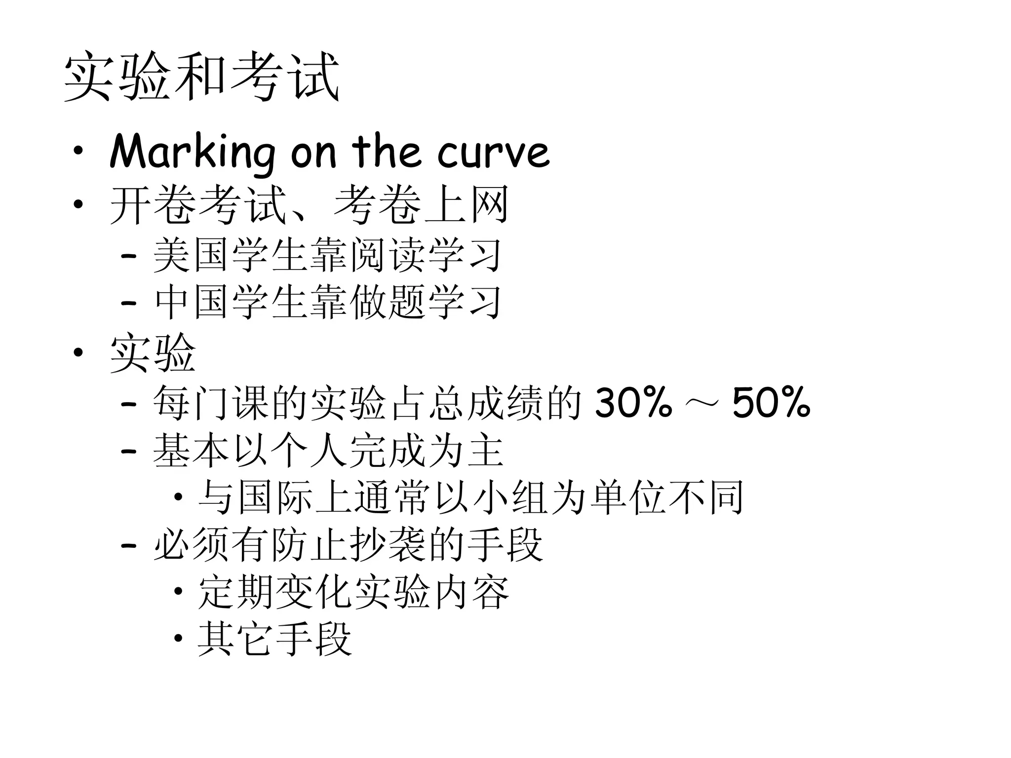 实验和考试
• Marking on the curve
• 开卷考试、考卷上网
  – 美国学生靠阅读学习
  – 中国学生靠做题学习
• 实验
  – 每门课的实验占总成绩的 30% ～ 50%
  – 基本以个人完成为主
    • 与国际上通常以小组为单位不同
  – 必须有防止抄袭的手段
    • 定期变化实验内容
    • 其它手段
 