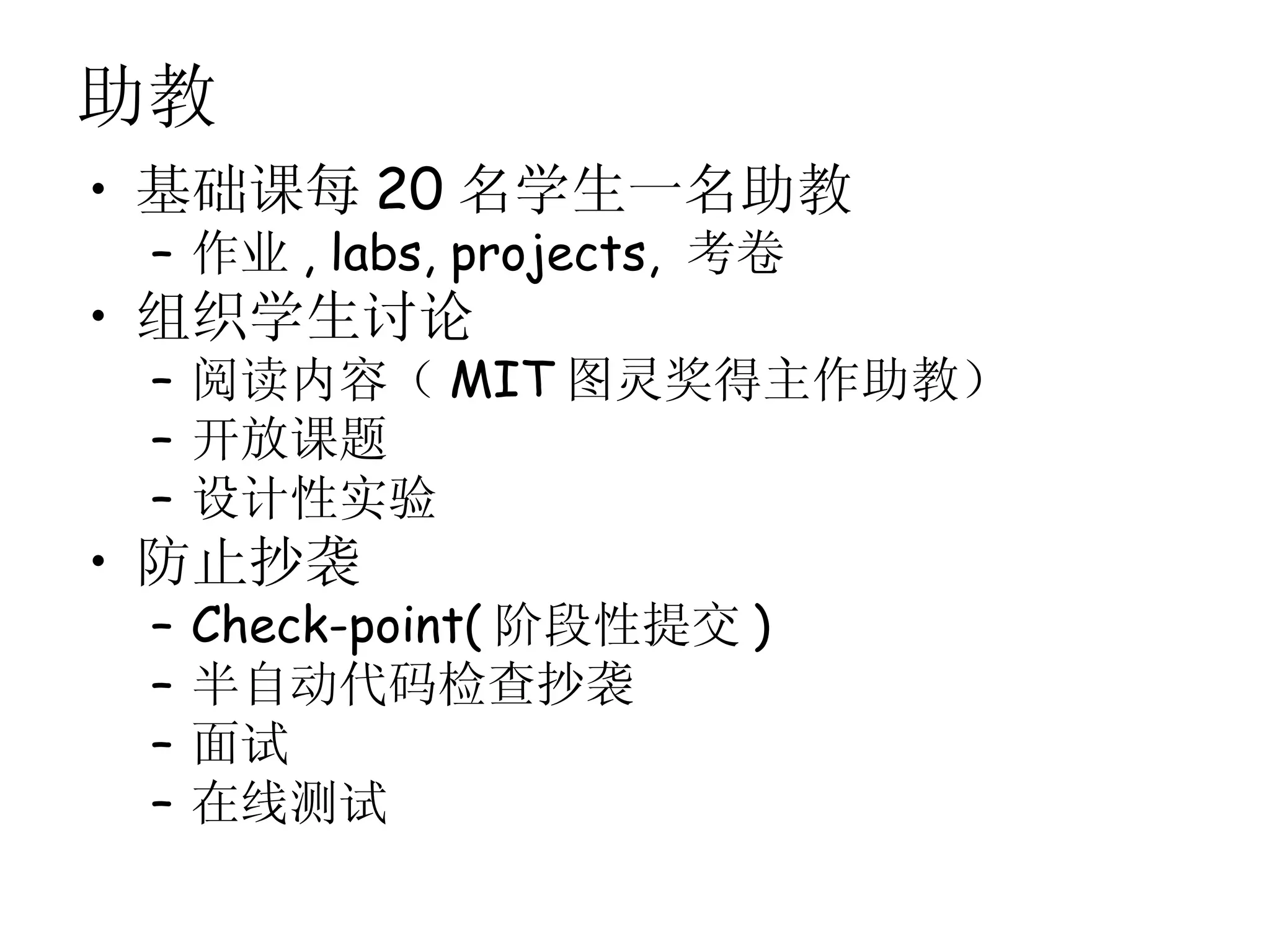 助教
• 基础课每 20 名学生一名助教
 – 作业 , labs, projects, 考卷
• 组织学生讨论
 – 阅读内容（ MIT 图灵奖得主作助教）
 – 开放课题
 – 设计性实验
• 防止抄袭
 –   Check-point( 阶段性提交 )
 –   半自动代码检查抄袭
 –   面试
 –   在线测试
 