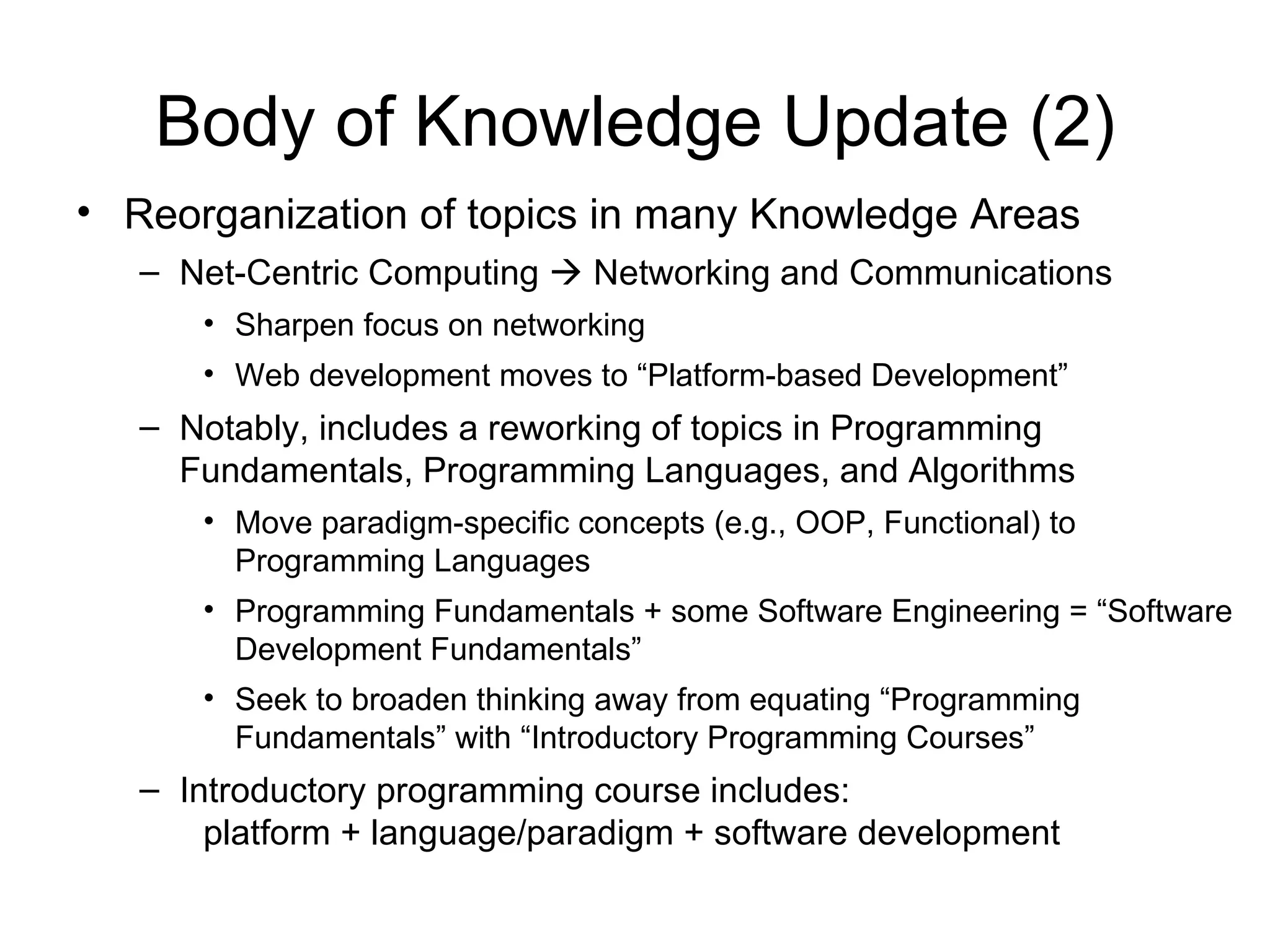 Body of Knowledge Update (2)
• Reorganization of topics in many Knowledge Areas
   – Net-Centric Computing  Networking and Communications
      • Sharpen focus on networking
      • Web development moves to “Platform-based Development”
   – Notably, includes a reworking of topics in Programming
     Fundamentals, Programming Languages, and Algorithms
      • Move paradigm-specific concepts (e.g., OOP, Functional) to
        Programming Languages
      • Programming Fundamentals + some Software Engineering = “Software
        Development Fundamentals”
      • Seek to broaden thinking away from equating “Programming
        Fundamentals” with “Introductory Programming Courses”
   – Introductory programming course includes:
       platform + language/paradigm + software development
 