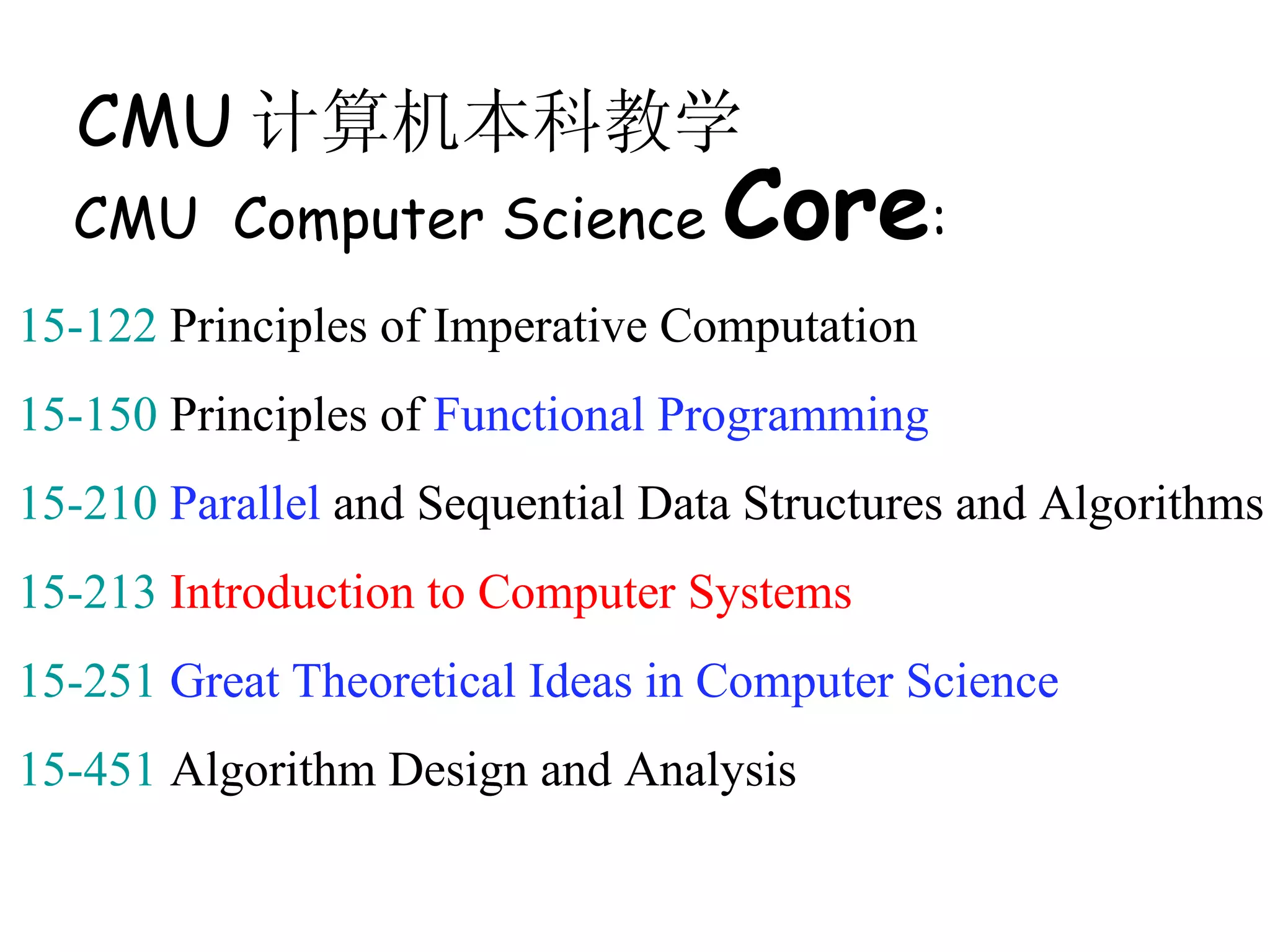 CMU 计算机本科教学
  CMU Computer Science            Core:
15-122 Principles of Imperative Computation
15-150 Principles of Functional Programming
15-210 Parallel and Sequential Data Structures and Algorithms
15-213 Introduction to Computer Systems
15-251 Great Theoretical Ideas in Computer Science
15-451 Algorithm Design and Analysis
 