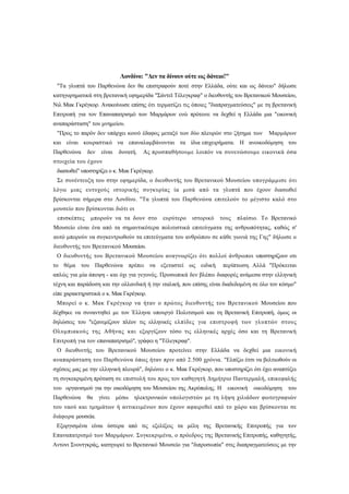 Λονδίνο: "Δεν τα δίνουν ούτε ως δάνειο!"
 "Τα γλυπτά του Παρθενώνα δεν θα επιστραφούν ποτέ στην Ελλάδα, ούτε και ως δάνειο" δήλωσε
κατηγορηματικά στη βρετανική εφημερίδα "Σάντεϊ Τέλεγκραφ" ο διευθυντής του Βρετανικού Μουσείου,
Νιλ Μακ Γκρέγκορ. Ανακοίνωσε επίσης ότι τερματίζει τις όποιες "διαπραγματεύσεις" με τη βρετανική
Επιτροπή για τον Επαναπατρισμό των Μαρμάρων ενώ πρότεινε να δεχθεί η Ελλάδα μια "εικονική
αναπαράσταση" του μνημείου.
 "Προς το παρόν δεν υπάρχει κοινό έδαφος μεταξύ των δύο πλευρών στο ζήτημα των        Μαρμάρων
και είναι κουραστικό να επαναλαμβάνονται τα ίδια επιχειρήματα. Η ανοικοδόμηση του
Παρθενώνα     δεν    είναι   δυνατή.   Ας προσπαθήσουμε λοιπόν να συνενώσουμε εικονικά όσα
στοιχεία του έχουν
 διασωθεί" υποστηρίζει ο κ. Μακ Γκρέγκορ.
 Σε συνέντευξη του στην εφημερίδα, ο διευθυντής του Βρετανικού Μουσείου υπογράμμισε ότι
λόγω μιας ευτυχούς ιστορικής συγκυρίας ία μισά από τα γλυπτά που έχουν διασωθεί
βρίσκονται σήμερα στο Λονδίνο. "Τα γλυπτά του Παρθενώνα επιτελούν το μέγιστο καλό στο
μουσείο που βρίσκονται διότι οι
 επισκέπτες    μπορούν να τα δουν στο        ευρύτερο    ιστορικό   τους   πλαίσιο. Το Βρετανικό
Μουσείο είναι ένα από τα σημαντικότερα πολιτιστικά επιτεύγματα της ανθρωπότητας, καθώς σ'
αυτό μπορούν να συγκεντρωθούν τα επιτεύγματα του ανθρώπου σε κάθε γωνιά της Γης" δήλωσε ο
διευθυντής του Βρετανικού Μουσείου.
 Ο διευθυντής του Βρετανικού Μουσείου αναγνωρίζει ότι πολλοί άνθρωποι υποστηρίζουν οτι
το θέμα του Παρθενώνα πρέπει να εξεταστεί ως ειδική                  περίπτωση. Αλλά "Πρόκειται
απλώς για μία άποψη - και όχι για γεγονός. Προσωπικά δεν βλέπω διαφορές ανάμεσα στην ελληνική
τέχνη και παράδοση και την ολλανδική ή την ιταλική, που επίσης είναι διαδεδομένη σε όλο τον κόσμο"
είπε χαρακτηριστικά ο κ. Μακ Γκρέγκορ.
 Μπορεί ο κ. Μακ Γκρέγκορ να ήταν ο πρώτος διευθυντής του Βρετανικού Μουσείου που
δέχθηκε να συναντηθεί με τον Έλληνα υπουργό Πολιτισμού και τη Βρετανική Επιτροπή, όμως οι
δηλώσεις του "εξανεμίζουν πλέον τις ελληνικές ελπίδες για επιστροφή των γλυπτών στους
Ολυμπιακούς της Αθήνας και εξοργίζουν τόσο τις ελληνικές αρχές όσο και τη Βρετανική
Επιτροπή για τον επαναπατρισμό", γράφει η "Τέλεγκραφ".
 Ο διευθυντής του Βρετανικού Μουσείου προτείνει στην Ελλάδα να δεχθεί μια εικονική
αναπαράσταση του Παρθενώνα όπως ήταν πριν από 2.500 χρόνια. "Ελπίζω έτσι να βελτιωθούν οι
σχέσεις μας με την ελληνική πλευρά", δηλώνει ο κ. Μακ Γκρέγκορ, που υποστηρίζει ότι έχει αναπτύξει
τη συγκεκριμένη πρόταση σε επιστολή του προς τον καθηγητή Δημήτριο Παντερμαλή, επικεφαλής
του οργανισμού για την οικοδόμηση του Μουσείου της Ακρόπολης. Η       εικονική   οικοδόμηση   του
Παρθενώνα     θα    γίνει    μέσω   ηλεκτρονικών υπολογιστών με τη λήψη χιλιάδων φωτογραφιών
του ναού και τμημάτων ή αντικειμένων που έχουν αφαιρεθεί από το χώρο και βρίσκονται σε
διάφορα μουσεία.
 Εξοργισμένα είναι ύστερα από τις εξελίξεις τα μέλη της Βρετανικής Επιτροπής για τον
Επαναπατρισμό των Μαρμάρων. Συγκεκριμένα, ο πρόεδρος της Βρετανικής Επιτροπής, καθηγητής,
Αντονι Σνοντγκράς, κατηγορεί το Βρετανικό Μουσείο για "διπροσωπία" στις διαπραγματεύσεις με την
 