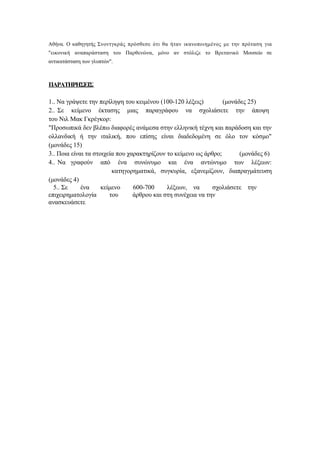 Αθήνα. Ο καθηγητής Σνοντγκράς πρόσθεσε ότι θα ήταν ικανοποιημένος με την πρόταση για
"εικονική αναπαράσταση του Παρθενώνα, μόνο αν στόλιζε το Βρετανικό Μουσείο σε
αντικατάσταση των γλυπτών".



ΠΑΡΑΤΗΡΗΣΕΙΣ

1.. Να γράψετε την περίληψη του κειμένου (100-120 λέξεις)         (μονάδες 25)
2.. Σε κείμενο έκτασης μιας παραγράφου να σχολιάσετε την άποψη
του Νιλ Μακ Γκρέγκορ:
"Προσωπικά δεν βλέπω διαφορές ανάμεσα στην ελληνική τέχνη και παράδοση και την
ολλανδική ή την ιταλική, που επίσης είναι διαδεδομένη σε όλο τον κόσμο"
(μονάδες 15)
3.. Ποια είναι τα στοιχεία που χαρακτηρίζουν το κείμενο ως άρθρο;       (μονάδες 6)
4.. Να γραφούν από ένα συνώνυμο και ένα αντώνυμο των λέξεων:
                         κατηγορηματικά, συγκυρία, εξανεμίζουν, διαπραγμάτευση
(μονάδες 4)
  5.. Σε     ένα     κείμενο     600-700     λέξεων, να       σχολιάσετε την
επιχειρηματολογία       του      άρθρου και στη συνέχεια να την
ανασκευάσετε
 