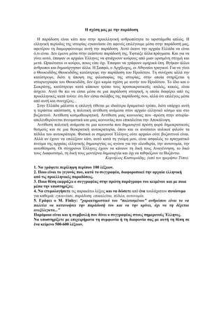 Η σχέση μας με την παράδοση

  Η παράδοση είναι κάτι που στην προελληνική ανθρωπότητα το υφιστάμεθα απλώς. Η
ελληνική περίοδος της ιστορίας εγκαινίασε ότι αφενός επιλέγουμε μέσα στην παράδοσή μας,
αφετέρου τη διαμορφώνουμε αυτή την παράδοση. Αυτό έκανε την αρχαία Ελλάδα να είναι
ό,τι είναι. Δεν έμεινε μέσα στην εκάστοτε παράδοσή της. Έφτιαξε άλλα πράγματα. Και για να
γίνει αυτό, έπαψαν οι αρχαίοι Έλληνες να φτιάχνουν κούρους από μιαν ορισμένη στιγμή και
μετά. Ωραιότατοι οι κούροι, ποιος είπε όχι. Έπαψαν να γράφουν ομηρικά έπη. Βγήκαν άλλοι
άνθρωποι και δημιούργησαν άλλα. Η Σαπφώ, ο Αρχίλοχος, οι Αθηναίοι τραγικοί. Για να γίνει
ο Θουκυδίδης Θουκυδίδης κατέστρεψε την παράδοση του Ηροδότου. Τη συνέχισε αλλά την
κατέστρεψε, διότι η άποψη της φιλοσοφίας της ιστορίας, στην οποία στηρίζεται η
ιστοριογραφία του Θουκυδίδη, δεν έχει καμία σχέση με αυτήν του Ηροδότου. Το ίδιο και ο
Σωκράτης, κατέστρεψε κατά κάποιον τρόπο τους προσωκρατικούς -καλώς, κακώς, είναι
άσχετο. Αυτό θα πει να είσαι μέσα σε μια παράδοση ιστορική, η οποία διαφέρει από τις
προελληνικές κατά τούτο: ότι δεν είσαι σκλάβος της παράδοσής σου, αλλά ότι επιλέγεις μέσα
από αυτή και συνεχίζεις...
  Στην Ελλάδα μάλιστα η επιλογή τίθεται με ιδιαίτερα δραματικό τρόπο, διότι υπάρχει αυτή
η τεράστια απόσταση, η πολιτική αντίθεση ανάμεσα στον αρχαίο ελληνικό κόσμο και στο
βυζαντινό. Αντίθεση κοσμοθεωρητική. Αντίθεση μιας κοινωνίας που -πρώτη στην ιστορία-
απελευθερώνεται πνευματικά και μιας κοινωνίας που επικαλείται την Αποκάλυψη.
  Αντίθεση πολιτική ανάμεσα σε μια κοινωνία που δημιουργεί πρώτη φορά δημοκρατικούς
θεσμούς και σε μια θεοκρατική αυτοκρατορία, όπου και οι ανώτατοι αυλικοί φιλούν τα
πέδιλα του αυτοκράτορα. Φυσικά οι σημερινοί Έλληνες ούτε αρχαίοι ούτε βυζαντινοί είναι.
Αλλά αν έχουν να επιλέξουν κάτι, αυτό κατά τη γνώμη μου, είναι ασφαλώς το πραγματικό
πνεύμα της αρχαίας ελληνικής δημιουργίας ως αγώνα για την ελευθερία, την αυτονομία, την
αυτοθέσμιση. Οι σύγχρονοι Έλληνες έχουν να κάνουν τη δική τους Αναγέννηση, το δικό
τους Διαφωτισμό, τη δική τους μοντέρνα δημιουργία και όχι να πιθηκίζουν το Βυζάντιο.
                                           Κορνήλιος Καστοριάδης, (από τον ημερήσιο Τύπο).

1. Να γράψετε περίληψη περίπου 100 λέξεων.
2. Ποιο είναι το γεγονός που, κατά το συγγραφέα, διαφοροποιεί την αρχαία ελληνική
από τις προελληνικές παραδόσεις.
3. Ποια θέση εκφράζει ο συγγραφέας στην πρώτη παράγραφο του κειμένου και με ποια
μέσα την υποστηρίζει;
4. Να ετυμολογήσετε τις παρακάτω λέξεις και να δώσετε από ένα τουλάχιστον συνώνυμο
για καθεμιά: εγκαινίασε, παράδοση, επικαλείται, πέδιλα, αυτονομία.
5. Γράφει ο Μ. Finley: “χαρακτηριστικό του “πολιτισμένου” ανθρώπου είναι το να
παλεύει να κατανοήσει την παράδοσή του και να την κρίνει, όχι να τη δέχεται
ανεξέλεγκτα...”
Παρόμοια είναι και η συμβουλή που δίνει ο συγγραφέας στους σημερινούς Έλληνες.
Να υποστηρίξετε με επιχειρήματα τη συμφωνία ή τη διαφωνία σας με αυτή τη θέση σε
ένα κείμενο 500-600 λέξεων.
 