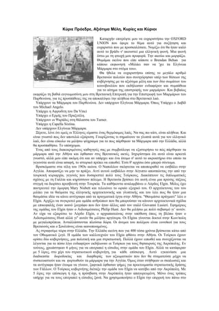 Κύριε Πρόεδρε, Αξιότιμα Μέλη, Κυρίες και Κύριοι

                                            Καταρχήν επιτρέψτε μου να ευχαριστήσω την OXFORD
                                          UNION που έφερε το θέμα αυτό για συζήτηση και
                                          ευχαριστώ που με προσκαλέσατε. Νομίζω ότι θα ήταν καλό
                                          αυτό το βράδυ ν' ακουστεί μια ελληνική φωνή. Μια φωνή
                                          έστω με τη φτωχή μου προφορά. Την ακούω και μορφάζω.
                                          Θυμάμαι εκείνο που είπε κάποτε ο Brendan Behan για
                                          κάποιο εκφωνητή «Μιλάει σαν να 'χει τα Ελγίνεια
                                          Μάρμαρα στο στόμα του».
                                            Θα ήθελα να ευχαριστήσω επίσης το μεγάλο αριθμό
                                          Βρετανών πολιτών που συνηγόρησαν υπέρ των θέσεων της
                                          κυβέρνησης με τα αξιότιμα μέλη και των δύο σωμάτων του
                                          κοινοβουλίου που εκδήλωσαν ενδιαφέρον και συμπάθεια
                                          για το αίτημα της επιστροφής των μαρμάρων. Και βεβαίως
εκφράζω τη βαθιά ευγνωμοσύνη μου στη Βρετανική Επιτροπή για την Επιστροφή των Μαρμάρων του
Παρθενώνα, για τις προσπάθειες της να αποκαλύψει την αλήθεια στο Βρετανικό λαό.
  Υπάρχουν τα Μάρμαρα του Παρθενώνα. Δεν υπάρχουν Ελγίνεια Μάρμαρα. Όπως Υπάρχει ο Δαβίδ
του Michael Angelo.
  Υπάρχει η Αφροδίτη του Da Vinci
  Υπάρχει ο Ερμής του Πραξιτέλη.
  Υπάρχουν οι Ψαράδες στη θάλασσα του Turner.
  Υπάρχει η Capella Sixtina.
  Δεν υπάρχουν Ελγίνεια Μάρμαρα.
  Ξέρετε, λένε ότι εμείς οι Έλληνες είμαστε ένας θερμόαιμος λαός. Να σας πω κάτι, είναι αλήθεια. Και
είναι γνωστό πως δεν αποτελώ εξαίρεση. Γνωρίζοντας τι σημαίνουν τα γλυπτά αυτά για τον ελληνικό
λαό, δεν είναι εύκολο να μιλήσω ψύχραιμα για το πως πάρθηκαν τα Μάρμαρα από την Ελλάδα, αλλά
θα προσπαθήσω. Το υπόσχομαι.
  Ένας από τους διακεκριμένους καθηγητές σας με συμβούλεψε να εξιστορήσω το πώς πάρθηκαν τα
μάρμαρα από την Αθήνα και έφθασαν στις Βρετανικές ακτές. Ισχυρίστηκα ότι αυτό είναι αρκετά
γνωστό, αλλά μου είπε ακόμη ότι και αν υπάρχει και ένα άτομο σ' αυτό το ακροατήριο στο οποίο τα
γεγονότα αυτά είναι ασαφή, το ιστορικό πρέπει να ειπωθεί. Έτσι θ' αρχίσω όσο μπορώ σύντομα.
  Βρισκόμαστε στα τέλη του 19Ου αιώνα. Ο Ναπολέων σκέφτεται να αποπειραθεί να εισβάλει στην
Αγγλία. Αποφασίζει να μην το πράξει. Αντί αυτού εισβάλλει στην Αίγυπτο αποσπώντας την από την
τουρκική κυριαρχία, γεγονός που δυσαρεστεί πολύ τους Τούρκους. Διακόπτουν τις διπλωματικές
σχέσεις με τη Γαλλία και κηρύσσουν πόλεμο. Η Βρετανία βρίσκει ότι αυτή είναι μια πρώτης τάξεως
στιγμή να διορίσει πρεσβευτή στην Τουρκία. Τα καθήκοντα αναλαμβάνει ο Λόρδος Elgin. Μόλις έχει
παντρευτεί την όμορφη Mary Nisbett και τελειώνει το ωραίο εξοχικό του. Ο αρχιτέκτονας του του
μιλάει για τα θαύματα της ελληνικής αρχιτεκτονικής και γλυπτικής και του λέει πως θα ήταν μια
θαυμάσια ιδέα να κάνει αντίγραφα από τα πραγματικά έργα στην Αθήνα. "Θαυμάσιο πράγματι" λέει ο
ΕΙgin. Αρχίζει να συγκροτεί μια ομάδα ανθρώπων που θα μπορούσαν να κάνουν αρχιτεκτονικά σχέδια
με επικεφαλής έναν ικανό ζωγράφο που δεν ήταν άλλος από τον ιταλό Giovanni Lusieri. Εφημέριος
της ομάδας του Elgin ήταν ο Αιδεσιμώτατος Philip Hunt. Δεν θα μιλήσω με πολύ σεβασμό γι’ αυτόν.
Αν είχα να εξαιρέσω το Λόρδο ΕΙgin, ο αρχιαπατεώνας στην υπόθεση όπως τη βλέπω ήταν ο
Αιδεσιμώτατος Ηυnt αλλά γι" αυτόν θα μιλήσω αργότερα. Οι ΕΙgins γίνονται δεκτοί στην Κων/πολη
με μεγαλοπρέπεια. Ανταλλάσσονται πλούσια δώρα. Οι άνεμοι του πολέμου είναι ευνοϊκοί για τους
Βρετανούς και ο Σουλτάνος είναι ικανοποιημένος.
  Ας στραφούμε τώρα στην Ελλάδα. Την Ελλάδα εκείνη που για 400 τόσα χρόνια βρίσκεται κάτω από
τον Οθωμανικό ζυγό. Η ομάδα των καλλιτεχνών του ΕΙgin φθάνει στην Αθήνα. Οι Τούρκοι έχουν
ορίσει δύο κυβερνήσεις, μια πολιτική και μια στρατιωτική. Πολλά έχουν ειπωθεί και συνεχίζονται να
λέγονται για το πόσο λίγο ενδιαφέρον εκδήλωναν οι Τούρκοι για τους θησαυρούς της Ακρόπολης. Εν
τούτοις, χρειάστηκαν 6 μήνες για να επιτραπεί η είσοδος στην ομάδα του ΕΙgin. Αλλά τα κατάφεραν
με 5 λίρες, στο χέρι του στρατιωτικού κυβερνήτη, για κάθε επίσκεψη. Αυτό εγκαινίασε μια
διαδικασία δωροδοκίας και διαφθοράς των αξιωματικών που δεν θα σταματούσε μέχρι να
συσκευαστούν και να φορτωθούν τα μάρμαρα για την Αγγλία. Όμως όταν στήθηκαν οι σκαλωσιές και
τα αντίγραφα ήταν έτοιμα να γίνουν, ξαφνικά έφθασαν φήμες για προετοιμασία στρατιωτικής δράσης
των Γάλλων. Ο Τούρκος κυβερνήτης διέταξε την ομάδα του ΕΙgin να κατέβει από την Ακρόπολη. Με
5 λίρες την επίσκεψη ή όχι, η πρόσβαση στην Ακρόπολη ήταν απαγορευμένη. Μόνο ένας τρόπος
υπήρχε για να τους επιτραπεί η είσοδος ξανά. Να χρησιμοποιήσει ο ΕΙgin την επιρροή του πάνω στο
 