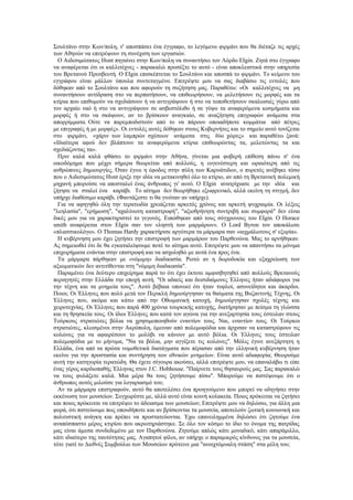 Σουλτάνο στην Κων/πολη, ν' αποσπάσει ένα έγγραφο, το λεγόμενο φιρμάνι που θα διέταζε τις αρχές
των Αθηνών να επιτρέψουν τη συνέχιση των εργασιών.
  Ο Αιδεσιμώτατος Ηυnt πηγαίνει στην Κων/πολη να συναντήσει τον Λόρδο ΕΙgin. Ζητά στο έγγραφο
να αναφέρεται ότι οι καλλιτέχνες - παρακαλώ προσέξτε το αυτό - είναι αποκλειστικά στην υπηρεσία
του Βρετανού Πρεσβευτή. Ο ΕΙgin επισκέπτεται το Σουλτάνο και αποσπά το φιρμάνι. Το κείμενο του
εγγράφου είναι μάλλον ύπουλα συντεταγμένο. Επιτρέψτε μου να σας διαβάσω τις εντολές που
δόθηκαν από το Σουλτάνο και που αφορούν τη συζήτηση μας. Παραθέτω: «Οι καλλιτέχνες να μη
συναντήσουν αντίδραση στο να περπατήσουν, να επιθεωρήσουν, να μελετήσουν τις μορφές και τα
κτίρια που επιθυμούν να σχεδιάσουν ή να αντιγράψουν ή στο να τοποθετήσουν σκαλωσιές γύρω από
τον αρχαίο ναό ή στο να αντιγράψουν σε ασβεστόλιθο ή σε γύψο τα αναφερόμενα κοσμήματα και
μορφές ή στο να σκάψουν, αν το βρίσκουν αναγκαίο, σε αναζήτηση επιγραφών ανάμεσα στα
απορρίμματα. Ούτε να παρεμποδιστούν από το να πάρουν οποιαδήποτε κομμάτια από πέτρες
με επιγραφές ή με μορφές». Οι εντολές αυτές δόθηκαν στους Κυβερνήτες και το σημείο αυτό τονίζεται
στο φιρμάνι, «χάριν των λαμπρών σχέσεων ανάμεσα στις δύο χώρες» και παραθέτω ξανά:
«Ιδιαίτερα αφού δεν βλάπτουν τα αναφερόμενα κτίρια επιθεωρώντας τα, μελετώντας τα και
σχεδιάζοντας τα».
  Πριν καλά καλά φθάσει το φιρμάνι στην Αθήνα, γίνεται μια φοβερή επίθεση πάνω σ' ένα
οικοδόμημα που μέχρι σήμερα θεωρείται από πολλούς, η ευγενέστερη και ωραιότερη από τις
ανθρώπινες δημιουργίες. Όταν έγινε η έφοδος στην πύλη των Καρυάτιδων, ο πυρετός ανέβηκε τόσο
που ο Αιδεσιμώτατος Ηυnt έριξε την ιδέα να μετακινηθεί όλο το κτίριο, αν από τη Βρετανική πολεμική
μηχανή μπορούσε να αποσταλεί ένας άνθρωπος γι' αυτό. Ο ΕΙgin ανατρίχιασε με την ιδέα και
ζήτησε να σταλεί ένα καράβι. Το αίτημα δεν θεωρήθηκε εξωφρενικό, αλλά εκείνη τη στιγμή, δεν
υπήρχε διαθέσιμο καράβι. (Φαντάζεστε τι θα γινόταν αν υπήρχε).
  Για να αφηγηθώ όλη την τερατωδία χρειάζεται αρκετός χρόνος και αρκετή ψυχραιμία. Οι λέξεις
"λεηλασία", "ερήμωση", "αχαλίνωτη καταστροφή", "αξιοθρήνητη συντριβή και συμφορά" δεν είναι
δικές μου για να χαρακτηριστεί το γεγονός. Ειπώθηκαν από τους σύγχρονους του ΕΙgin. Ο Horace
smith αναφέρεται στον ΕΙgin σαν τον «ληστή των μαρμάρων». Ο Lord Byron τον αποκάλεσε
«πλιατσικολόγο». Ο Thomas Hardy χαρακτήρισε αργότερα τα μάρμαρα σαν «αιχμάλωτους σ' εξορία».
  Η κυβέρνηση μου έχει ζητήσει την επιστροφή των μαρμάρων του Παρθενώνα. Μας το αρνήθηκαν.
Ας σημειωθεί ότι δε θα εγκαταλείψουμε ποτέ το αίτημα αυτό. Επιτρέψτε μου να απαντήσω τα μόνιμα
επιχειρήματα ενάντια στην επιστροφή και να ασχοληθώ με αυτά ένα προς ένα.
  Τα μάρμαρα πάρθηκαν με «νόμιμη» διαδικασία. Ρωτώ αν η δωροδοκία και εξαχρείωση των
αξιωματικών δεν αντιτίθενται στη "νόμιμη διαδικασία".
  Παραμένει ένα δεύτερο επιχείρημα παρά το ότι έχει έκτοτε αμφισβητηθεί από πολλούς Βρετανούς
περιηγητές στην Ελλάδα την εποχή αυτή. "Οι αδαείς και δεισιδαίμονες Έλληνες ήταν αδιάφοροι για
την τέχνη και τα μνημεία τους". Αυτό βέβαια υπονοεί ότι ήταν τυφλοί, ασυνείδητοι και άκαρδοι.
Ποιοι; Οι Έλληνες που πολύ μετά τον Περικλή δημιούργησαν τα θαύματα της Βυζαντινής Τέχνης. Οι
Έλληνες που, ακόμα και κάτω από την Οθωμανική κατοχή, δημιούργησαν σχολές τέχνης και
χειροτεχνίας. Οι Έλληνες που παρά 400 χρόνια τουρκικής κατοχής, διατήρησαν με πείσμα τη γλώσσα
και τη θρησκεία τους. Οι ίδιοι Έλληνες που κατά τον αγώνα για την ανεξαρτησία τους έστειλαν στους
Τούρκους στρατιώτες βόλια να χρησιμοποιηθούν εναντίον τους. Ναι, εναντίον τους. Οι Τούρκοι
στρατιώτες, κλεισμένοι στην Ακρόπολη, έμειναν από πολεμοφόδια και άρχισαν να καταστρέφουν τις
κολώνες για να αφαιρέσουν το μολύβι να κάνουν με αυτό βόλια. Οι Έλληνες τους έστειλαν
πολεμοφόδια με το μήνυμα, "Να τα βόλια, μην αγγίξετε τις κολώνες". Μόλις έγινε ανεξάρτητη η
Ελλάδα, ένα από τα πρώτα νομοθετικά διατάγματα που πέρασαν από την ελληνική κυβέρνηση ήταν
εκείνο για την προστασία και συντήρηση των εθνικών μνημείων. Είναι αυτό αδιαφορία; Θεωρούμε
αυτή την κατηγορία τερατώδη. Θα έχετε σίγουρα ακούσει, αλλά επιτρέψτε μου, να επαναλάβω τι είπε
ένας γέρος καρδιοπαθής Έλληνας στον J.C. Hobhouse. "Παίρνετε τους θησαυρούς μας. Σας παρακαλώ
να τους φυλάξετε καλά. Μια μέρα θα τους ζητήσουμε πίσω". Μπορούμε να πιστέψουμε ότι ο
άνθρωπος αυτός μιλούσε για λογαριασμό του;
  Αν τα μάρμαρα επιστραφούν, αυτό θα αποτελέσει ένα προηγούμενο που μπορεί να οδηγήσει στην
εκκένωση των μουσείων. Συγχωρέστε με, αλλά αυτό είναι κοινή κολακεία. Ποιος πρόκειται να ζητήσει
και ποιος πρόκειται να επιτρέψει το άδειασμα των μουσείων; Επιτρέψτε μου να δηλώσω, για άλλη μια
φορά, ότι πιστεύουμε πως οπουδήποτε και αν βρίσκονται τα μουσεία, αποτελούν ζωτική κοινωνική και
πολιτιστική ανάγκη και πρέπει να προστατεύονται. Έχω επανειλημμένα δηλώσει ότι ζητούμε ένα
αναπόσπαστο μέρος κτιρίου που ακρωτηριάστηκε. Σε όλο τον κόσμο το ίδιο το όνομα της πατρίδας
μας είναι άμεσα συνδεδεμένο με τον Παρθενώνα. Ζητούμε απλώς κάτι μοναδικό, κάτι απαράμιλλο,
κάτι ιδιαίτερο της ταυτότητας μας. Αγαπητοί φίλοι, αν υπήρχε ο παραμικρός κίνδυνος για τα μουσεία,
τότε γιατί το Διεθνές Συμβούλιο των Μουσείων πρότεινε μια "ανοιχτόμυαλη στάση" στα μέλη του;
 