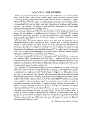 ΤΑ ΜΑΡΜΑΡΑ, Ο ΤΟΠΟΣ ΚΑΤΑΓΩΓΗΣ

  Δώδεκα ώρες κολυμπώντας από τη Δήλο στην Πάρο. «Για τα Ελγίνεια», είπε, «για να γυρίσουν
πίσω». Ήταν 56 χρόνων. Γιατρός, Άγγλος. Είχε και μια άλλη ιδιότητα. Φιλέλληνας. Με αυτή διέσχισε
τα παγωμένα νερά του Αιγαίου. Πόσο ουτοπικό ή και ρομαντικό φαντάζει το εγχείρημα; Τι σημαίνει
σήμερα «φιλέλλην»; Μπορούμε σήμερα να επιτρέπουμε στον εαυτό μας να ονειρεύεται ένα «άλλοτε
και αλλού» χωρίς να γινόμαστε ένας πλεονάζων άνθρωπος; Ο περί Ελλάδος λόγος δεν σταμάτησε ποτέ
να είναι επίκαιρος. Ίσως γιατί από παλιά ο τόπος αυτός προσφερόταν για την κατασκευή της αφήγησης
μιας αρχής, μιας καταγωγής, ενός «ανήκειν». Δώρο που σήμερα γίνεται ακόμα πιο πολύτιμο, καθώς
ανέκκλητα οδεύουμε στο παγκοσμιοποιημένο τοπίο.
  Αν οι Ευρωπαίοι λάτρεψαν τον Αρχαίο Ελληνικό Πολιτισμό είναι γιατί θέλησαν να κατασκευάσουν
ένα φωτεινό μύθο για τις σκοτεινές ρίζες τους. Την απαράμιλλη ομορφιά της απαρχής ζήλεψαν, αυτή
θέλησαν να οικειοποιηθούν. Η παρακράτηση των Ελγινείων εδώ εντάσσεται. Μια αίσθηση,
ψευδαίσθηση ανομολόγητα εδραιωμένη στο συλλογικό ασυνείδητο ότι αυτό το παρελθόν είναι δικό
τους, ότι «αυτή η ομορφιά μάς ανήκει». Η ιδιοκτησία ακόμη και ως κλοπή (αν όχι πάντα ως κλοπή)
επιτρέπει τέτοιες αυθαιρεσίες.
  Μια μικρή χώρα. Μια φούχτα άνθρωποι, ριγμένοι εκεί, στην άκρη της Μεσογείου, πώς να
παρέμβουν ενεργά σε μια τάξη πραγμάτων επί αιώνες παγιωμένη προς το συμφέρον των ισχυρών;
Ισχυρών με συγκεντρωμένους στα μεγάλα μουσεία τους ξένους θησαυρούς ως θεματοφύλακες του
παγκόσμιου πολιτισμού; Όμως δεν υπάρχει συμπαγής κυριαρχία. Οι διαρροές είναι εκείνες που φτιά-
χνουν εντέλει την ιστορία. Και ήλθαν και «ωρίμασαν» οι διαρροές και σιγά σιγά άρχισε να γίνεται
κατανοητό ότι οι θεματοφύλακες του παγκόσμιου πολιτισμού, με τα λαμπρά μουσεία, και τη λαμπρή
έννομη τάξη, με τα καταχωρημένα δικαιώματα και τις αποστειρωμένες μουσειακές αίθουσες άλλο δεν
έκαναν από το να εξακολουθούν τη συμβολική τους κυριαρχία.
  Η Μελίνα, ενσαρκώνοντας το όραμα ενός ολόκληρου λαού, πίστεψε και απαίτησε.
  «Δεν είμαστε φτωχή χώρα», είπε. «Η βαριά μας βιομηχανία, είναι ο πολιτισμός μας». «Τα Μάρμαρα
του Παρθενώνα πρέπει να επιστρέψουν στον τόπο τους». Η απαίτηση δεν είναι δική μας ως
κληρονόμων ενός κλέους που είναι παγκόσμιο και που δεν έχουμε δικαίωμα να μονοπωλούμε, είναι η
απαίτηση ενός τόπου, μιας γης που κάποτε τα δημιούργησε. Γι' αυτό κολύμπησε 12 ώρες ο Άγγλος
φιλέλλην. Χρησιμοποιώντας το υγρό στοιχείο, τη θάλασσα - σύμβολο του πολιτισμού μας αλλά και
της γενναιόδωρης Μητέρας που δίνει, δεν κλέβει ζωή.
  Δεν ήταν τελικά το μικρό κράτος που έφτιαξε στη συνέχεια ο Καποδίστριας, δεν ήταν γι' αυτό που ο
Shelley έλεγε «είμαστε όλοι Έλληνες» και ο Byron έδινε τη ζωή του. Τη δική τους καταγωγή ψάχνανε
οι Ευρωπαίοι, όταν αγωνίζονταν για τη δική μας ανεξαρτησία. Τα δικά τους σύμβολα προσπαθούσαν
να απελευθερώσουν, «Η καταγωγή είναι ο σκοπός» είπε ο Karl Krauss. Γι' αυτό πάσχιζαν οι τότε
φιλέλληνες, γι' αυτό πασχίζουν και οι σημερινοί. Ίσως με μεγαλύτερο πάθος ή απελπισία. Γιατί ακόμη
πιο αναγκαία φαντάζει σήμερα η καταγωγή, το ανήκειν. Κανένας άνθρωπος, κανένας λαός δεν μπορεί
να ζήσει χωρίς τον μύθο της καταγωγής. Ο μύθος αυτός είναι δικός μας. Μας ανήκει. Αν τα Ελγίνεια
πρέπει να γυρίσουν στον τόπο τους, δεν είναι μέσα στα πλαίσια κάποιας αλλαγής ιδιοκτησίας. Δεν
έχουν ιδιοκτήτες οι μύθοι της καταγωγής. Έχουν όμως έναν τόπο που τους γέννησε. Ένα χώμα που
τους έθρεψε, ένα λαό που τους πλαισίωσε. Αν πρέπει να γυρίσουν είναι χάριν αυτού που υπήρξε. Το
κάλλος, το μέτρο, η ομορφιά, η αγωνία που άγγιξε το στοίχημα της τελειότητας. Δεν είμαστε
ιδιοκτήτες τους. Ζούμε όμως στον τόπο όπου συνέβησαν.
  Το σπίτι των παιδικών μας χρόνων ακόμα κι αν έχει προ πολλού κατεδαφισθεί, ακόμη κι αν
κακότροπα κτίρια υψώνονται στη θέση του, υπάρχει πάντα. Δεν χάνεται ο γενέθλιος τόπος. Τα
Ελγίνεια θα γυρίσουν όχι επειδή το θέλουν οι Έλληνες αλλά επειδή το ζητάει ο χαμένος τόπος που τα
γέννησε. Δεν είναι παγωμένα τα αγάλματα. Ζεστά είναι και αναπνέουν. Δεν αναζητούν ιδιοκτήτες.
Ζητούν το σπίτι των παιδικών τους χρόνων. Εκείνο που δεν χάνεται ποτέ. Όσοι από τα πέρατα της
οικουμένης συμμετάσχουν, θα αποζημιωθούν. Θα έχουν ένα μερτικό στο όραμα ενός σπιτένιου
σπιτιού. Που τόσο απελπιστικά λείπει.
                                                          (Φ. Τσαλίκογλου, εφημ. ΤΑ ΝΕΑ, 6/7/2000}
 