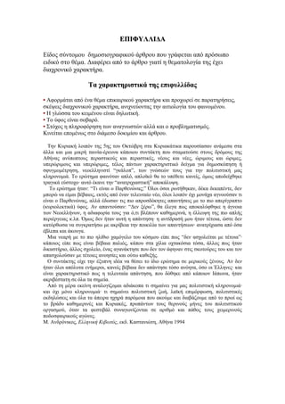 ΕΠΙΦΥΛΛΙΔΑ

Είδος σύντομου δημοσιογραφικού άρθρου που γράφεται από πρόσωπο
ειδικό στο θέμα. Διαφέρει από το άρθρο γιατί η θεματολογία της έχει
διαχρονικό χαρακτήρα.

                    Τα χαρακτηριστικά της επιφυλλίδας

• Αφορμάται από ένα θέμα επικαιρικού χαρακτήρα και προχωρεί σε παρατηρήσεις,
σκέψεις διαχρονικού χαρακτήρα, ανιχνεύοντας την αιτιολογία του φαινομένου.
• Η γλώσσα του κειμένου είναι δηλωτική.
• Το ύφος είναι σοβαρό.
• Στόχος η πληροφόρηση των αναγνωστών αλλά και ο προβληματισμός.
Κινείται επομένως στο διάμεσο δοκιμίου και άρθρου.

  Την Κυριακή λοιπόν της 5ης του Οκτώβρη στα Κυριακάτικα παρουσίασαν ανάμεσα στα
άλλα και μια μικρή ταινία-έρευνα κάποιου συντάκτη που σταματούσε στους δρόμους της
Αθήνας ανύποπτους περαστικούς και περαστικές, νέους και νέες, ώριμους και ώριμες,
υπερώριμους και υπερώριμες, τέλος πάντων χαρακτηριστικό δείγμα για δημοσκόπηση ή
σφυγμομέτρηση, νεοελληνιστί “γκάλοπ”, των γνώσεών τους για την πολιτιστική μας
κληρονομιά. Το ερώτημα φαινόταν απλό, απλοϊκό θα το υπέθετε κανείς, όμως αποδείχθηκε
τραγικά εύστοχο· αυτό έκανε την “ανατριχιαστική” αποκάλυψη.
   Το ερώτημα ήταν: “Τι είναι ο Παρθενώνας;” Όλοι όσοι ρωτήθηκαν, δέκα δεκαπέντε, δεν
μπορώ να είμαι βέβαιος, εκτός από έναν τελευταίο νέο, όλοι λοιπόν όχι μονάχα αγνοούσαν τι
είναι ο Παρθενώνας, αλλά έδωσαν τις πιο απροσδόκητες απαντήσεις με το πιο απερίγραπτο
(κυριολεκτικά) ύφος. Αν απαντούσαν: “Δεν ξέρω”, θα έλεγα πως αποκαλύφθηκε η άγνοια
των Νεοελλήνων, η αδιαφορία τους για ό,τι βλέπουν καθημερινά, η έλλειψη της πιο απλής
περιέργειας κ.λπ. Όμως δεν ήταν αυτή η απάντηση· η αντίδρασή μου ήταν τέτοια, ώστε δεν
κατόρθωσα να συγκρατήσω με ακρίβεια την ποικιλία των απαντήσεων· ανατρίχιασα από όσα
έβλεπα και άκουγα.
  Μια νεαρή με το πιο ηλίθιο χαμόγελο του κόσμου είπε πως “δεν ασχολείται με τέτοια”·
κάποιος είπε πως είναι βέβαια παλιός, κάπου στα χίλια οχτακόσια τόσα, άλλος πως ήταν
δικαστήριο, άλλος σχολείο, ένας αγανάκτησε που δεν τον άφηναν στις σκοτούρες του και τον
απασχολούσαν με τέτοιες ανοησίες και ούτω καθεξής.
  Ο συντάκτης είχε την έξυπνη ιδέα να θέσει το ίδιο ερώτημα σε μερικούς ξένους. Αν δεν
ήταν όλοι απόλυτα ενήμεροι, κανείς βέβαια δεν απάντησε τόσο ανόητα, όσο οι Έλληνες· και
είναι χαρακτηριστικό πως η τελευταία απάντηση, που δόθηκε από κάποιον Ιάπωνα, ήταν
ακριβέστατη σε όλα τα σημεία.
  Από τη μέρα εκείνη αναλογίζομαι αδιάκοπα τι σημαίνει για μας πολιτιστική κληρονομιά·
και όχι μόνο κληρονομιά· τι σημαίνει πολιτιστική ζωή, λαϊκή επιμόρφωση, πολιτιστικές
εκδηλώσεις και όλα τα άπειρα ηχηρά παρόμοια που ακούμε και διαβάζουμε από το πρωί ως
το βράδυ καθημερινές και Κυριακές, προπάντων τους θερινούς μήνες του πολιτιστικού
οργασμού, όταν τα φεστιβάλ συναγωνίζονται σε αριθμό και πάθος τους χειμερινούς
ποδοσφαιρικούς αγώνες.
Μ. Ανδρόνικος, Ελληνική Κιβωτός, εκδ. Καστανιώτη, Αθήνα 1994
 
