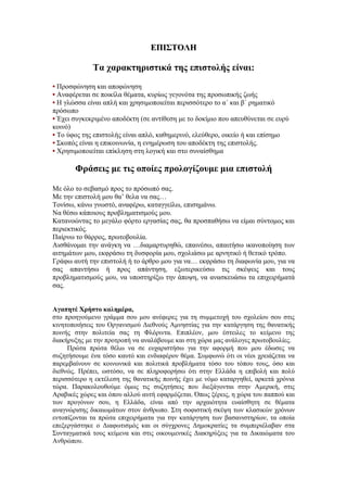 ΕΠΙΣΤΟΛΗ

             Τα χαρακτηριστικά της επιστολής είναι:
• Προσφώνηση και αποφώνηση
• Αναφέρεται σε ποικίλα θέματα, κυρίως γεγονότα της προσωπικής ζωής
• Η γλώσσα είναι απλή και χρησιμοποιείται περισσότερο το α΄ και β΄ ρηματικό
πρόσωπο
• Έχει συγκεκριμένο αποδέκτη (σε αντίθεση με το δοκίμιο που απευθύνεται σε ευρύ
κοινό)
• Το ύφος της επιστολής είναι απλό, καθημερινό, ελεύθερο, οικείο ή και επίσημο
• Σκοπός είναι η επικοινωνία, η ενημέρωση του αποδέκτη της επιστολής.
• Χρησιμοποιείται επίκληση στη λογική και στο συναίσθημα

       Φράσεις με τις οποίες προλογίζουμε μια επιστολή

Με όλο το σεβασμό προς το πρόσωπό σας.
Με την επιστολή μου θα’ θελα να σας…
Τονίσω, κάνω γνωστό, αναφέρω, καταγγείλω, επισημάνω.
Να θέσω κάποιους προβληματισμούς μου.
Κατανοώντας το μεγάλο φόρτο εργασίας σας, θα προσπαθήσω να είμαι σύντομος και
περιεκτικός.
Παίρνω το θάρρος, πρωτοβουλία.
Αισθάνομαι την ανάγκη να …διαμαρτυρηθώ, επαινέσω, απαιτήσω ικανοποίηση των
αιτημάτων μου, εκφράσω τη δυσφορία μου, σχολιάσω με αρνητικό ή θετικό τρόπο.
Γράφω αυτή την επιστολή ή το άρθρο μου για να… εκφράσω τη διαφωνία μου, για να
σας απαντήσω ή προς απάντηση, εξωτερικεύσω τις σκέψεις και τους
προβληματισμούς μου, να υποστηρίξω την άποψη, να ανασκευάσω τα επιχειρήματά
σας.


Αγαπητέ Χρήστο καλημέρα,
στο προηγούμενο γράμμα σου μου ανέφερες για τη συμμετοχή του σχολείου σου στις
κινητοποιήσεις του Οργανισμού Διεθνούς Αμνηστίας για την κατάργηση της θανατικής
ποινής στην πολιτεία σας τη Φλόριντα. Επιπλέον, μου έστειλες το κείμενο της
διακήρυξης με την προτροπή να αναλάβουμε και στη χώρα μας ανάλογες πρωτοβουλίες.
     Πρώτα πρώτα θέλω να σε ευχαριστήσω για την αφορμή που μου έδωσες να
συζητήσουμε ένα τόσο καυτό και ενδιαφέρον θέμα. Συμφωνώ ότι οι νέοι χρειάζεται να
παρεμβαίνουν σε κοινωνικά και πολιτικά προβλήματα τόσο του τόπου τους, όσο και
διεθνώς. Πρέπει, ωστόσο, να σε πληροφορήσω ότι στην Ελλάδα η επιβολή και πολύ
περισσότερο η εκτέλεση της θανατικής ποινής έχει με νόμο καταργηθεί, αρκετά χρόνια
τώρα. Παρακολουθούμε όμως τις συζητήσεις που διεξάγονται στην Αμερική, στις
Αραβικές χώρες και όπου αλλού αυτή εφαρμόζεται. Όπως ξέρεις, η χώρα του παππού και
των προγόνων σου, η Ελλάδα, είναι από την αρχαιότητα ευαίσθητη σε θέματα
αναγνώρισης δικαιωμάτων στον άνθρωπο. Στη σοφιστική σκέψη των κλασικών χρόνων
εντοπίζονται τα πρώτα επιχειρήματα για την κατάργηση των βασανιστηρίων, τα οποία
επεξεργάστηκε ο Διαφωτισμός και οι σύγχρονες Δημοκρατίες τα συμπεριέλαβαν στα
Συνταγματικά τους κείμενα και στις οικουμενικές Διακηρύξεις για τα Δικαιώματα του
Ανθρώπου.
 