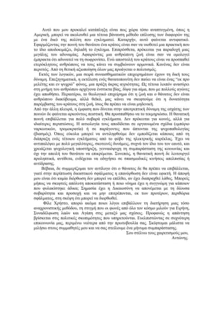 Αυτό που μου προκαλεί κατάπληξη είναι πως χώρα τόσο αναπτυγμένη, όπως η
Αμερική, μπορεί να ακολουθεί μια τέτοια βάναυση μέθοδο επίλυσης των διαφoρών της
με ένα δικό της πολίτη που εγκληματεί. Καταρχήν, αυτό φαίνεται αντιφατικό.
Εφαρμόζοντας την ποινή του θανάτου ένα κράτος είναι σαν να υιοθετεί μια πρακτική που
το ίδιο αποδοκιμάζει, δηλαδή το έγκλημα. Επιπρόσθετα, πρόκειται για παραδοχή μιας
μεγάλης του αδυναμίας. Αφαιρώντας μια ανθρώπινη ζωή είναι σαν να ομολογεί
έμπρακτα ότι αδυνατεί να τη σωφρονίσει. Ενώ αποστολή του κράτους είναι να προσπαθεί
ετερόκλητους ανθρώπους να τους κάνει να συμβιώνουν αρμονικά. Κανένας δεν είναι
περιττός. Από τη θετική αξιοποίηση όλων μας προάγεται ο πολιτισμός.
   Εκτός των λογικών, μια σειρά συναισθηματικών επιχειρημάτων έχουν τη δική τους
δύναμη. Επεξηγηματικά, η εκτέλεση ενός θανατοποινίτη δεν παύει να είναι ένας “εκ προ
μελέτης και εν ψυχρώ” φόνος, μια πράξη άκρας αγριότητας. Ως τέτοια λοιπόν ανασύρει
στη μνήμη του ανθρώπου αρχέγονα ένστικτα βίας, δίψα για αίμα, που με πολλούς αγώνες
έχει απωθήσει. Περαιτέρω, το θεολογικό επιχείρημα ότι η ζωή και ο θάνατος δεν είναι
ανθρώπινο διακύβευμα, αλλά θεϊκό, μας κάνει να σκεφτούμε ότι η δυνατότητα
παρέμβασης του κράτους στη ζωή, ίσως θα πρέπει να είναι μηδενική.
Από την άλλη πλευρά, η έμφαση που δίνεται στην αποτρεπτική δύναμη της εσχάτης των
ποινών δε φαίνεται αρκούντως πειστική. Θα προσπαθήσω να το τεκμηριώσω. Η θανατική
ποινή επιβάλλεται για πολύ σοβαρά εγκλήματα. Δεν πρόκειται για κοινές, αλλά για
ιδιαίτερες περιπτώσεις. Η αιτιολογία τους αποδίδεται σε οργανωμένα σχέδια (εμπόριο
ναρκωτικών, τρομοκρατία) ή σε παράγοντες που άπτονται της ψυχοπαθολογίας
(βιασμός). Όπως εύκολα μπορεί να αντιληφθούμε δεν εμποδίζεται κάποιος από τη
διάπραξη ενός τέτοιου εγκλήματος από το φόβο της ηλεκτρικής καρέκλας. Έχει να
αντιπαλέψει με πολύ μεγαλύτερες, σκοτεινές δυνάμεις, συχνά τον ίδιο του τον εαυτό, και
χρειάζεται ψυχολογική υποστήριξη, γενναιόψυχη τη συμπαράσταση της κοινωνίας και
όχι την απειλή του θανάτου να επικρέμεται. Συνεπώς, η θανατική ποινή δε λειτουργεί
προληπτικά, αντίθετα, ενδέχεται να οδηγήσει σε σπασμωδικές κινήσεις απελπισίας ή
αντίδρασης.
     Βέβαια, δε συμμερίζομαι τον αντίλογο ότι ο θάνατος δε θα πρέπει να επιβάλλεται,
γιατί στην περίπτωση δικαστικού σφάλματος η επανόρθωση δεν είναι εφικτή. Η άποψή
μου είναι ότι καμία διόρθωση δεν μπορεί να επέλθει, αν έχει διαπραχθεί λάθος. Μπορείς
μήπως να σκεφτείς απόλυτη αποκατάσταση ή ποιο νόημα έχει η συγγνώμη για κάποιον
που φυλακίστηκε άδικα; Σημασία έχει η Δικαιοσύνη να απονέμεται με τη δέουσα
σοβαρότητα και προσοχή και να μην επιτρέπονται, εκ των προτέρων, περιθώρια
σφάλματος, στη σκέψη ότι μπορεί να διορθωθεί.
      Φίλε Χρήστο, απορώ ακόμα ποιοι λόγοι επιβάλλουν τη διατήρηση μιας τόσο
αναχρονιστικής μεθόδου, τη στιγμή που οι φωνές από όλο τον κόσμο μιλούν για Ειρήνη,
Συναδέλφωση λαών και Αγάπη στις μεταξύ μας σχέσεις. Προφανώς η απάντηση
βρίσκεται στις πολιτικές σκοπιμότητες που υπηρετούνται. Ευελπιστώντας σε συχνότερη
επικοινωνία μας, περιμένω νεότερα από την πρωτοβουλία σας. Σκέφτομαι μάλιστα να
μιλήσω στους συμμαθητές μου και να σας στείλουμε ένα μήνυμα συμπαράστασης.
                                                   Σου στέλνω τους χαιρετισμούς μου,
                                                                            Αντώνης.
 