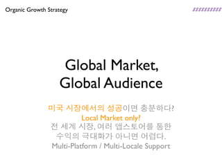 Organic Growth Strategy




                   Global Market,
                   Global Audience
               미국 시장에서의 성공이면 충분하다?
                         Local Market only?
               전 세계 시장, 여러 앱스토어를 통한
                수익의 극대화가 아니면 어렵다.
               Multi-Platform / Multi-Locale Support
 