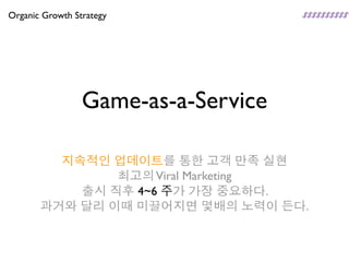 Organic Growth Strategy




                 Game-as-a-Service

         지속적인 업데이트를 통한 고객 만족 실현
               최고의 Viral Marketing
           출시 직후 4~6 주가 가장 중요하다.
       과거와 달리 이때 미끌어지면 몇배의 노력이 든다.
 