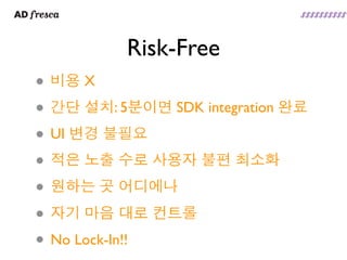 Risk-Free
• 비용 X
• 간단 설치: 5분이면 SDK integration 완료
• UI 변경 불필요
• 적은 노출 수로 사용자 불편 최소화
• 원하는 곳 어디에나
• 자기 마음 대로 컨트롤
• No Lock-In!!
 