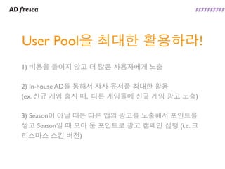 User Pool을 최대한 활용하라!
1) 비용을 들이지 않고 더 많은 사용자에게 노출

2) In-house AD를 통해서 자사 유저풀 최대한 활용
(ex. 신규 게임 출시 때, 다른 게임들에 신규 게임 광고 노출)

3) Season이 아닐 때는 다른 앱의 광고를 노출해서 포인트를
쌓고 Season일 때 모아 둔 포인트로 광고 캠페인 집행 (i.e. 크
리스마스 스킨 버전)
 