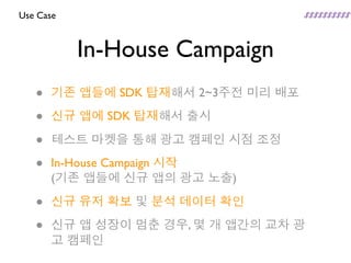 Use Case



           In-House Campaign
   •   기존 앱들에 SDK 탑재해서 2~3주전 미리 배포

   •   신규 앱에 SDK 탑재해서 출시

   •   테스트 마켓을 통해 광고 캠페인 시점 조정

   •   In-House Campaign 시작
       (기존 앱들에 신규 앱의 광고 노출)

   •   신규 유저 확보 및 분석 데이터 확인

   •   신규 앱 성장이 멈춘 경우, 몇 개 앱간의 교차 광
       고 캠페인
 