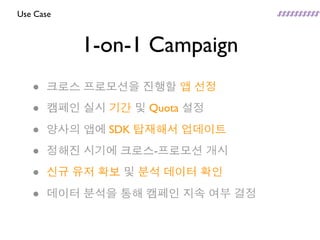 Use Case



           1-on-1 Campaign
   •   크로스 프로모션을 진행할 앱 선정

   •   캠페인 실시 기간 및 Quota 설정

   •   양사의 앱에 SDK 탑재해서 업데이트

   •   정해진 시기에 크로스-프로모션 개시

   •   신규 유저 확보 및 분석 데이터 확인

   •   데이터 분석을 통해 캠페인 지속 여부 결정
 