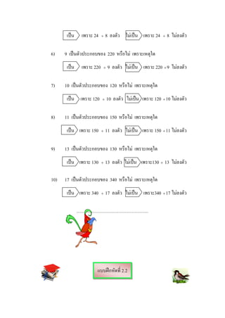 เปน       เพราะ 24       ÷    8 ลงตัว ไมเปน เพราะ 24             ÷   8 ไมลงตัว

6)    9 เปนตัวประกอบของ 220 หรือไม เพราะเหตุใด
       เปน       เพราะ 220        ÷   9 ลงตัว ไมเปน เพราะ 220 ÷ 9 ไมลงตัว

7)    10 เปนตัวประกอบของ 120 หรือไม เพราะเหตุใด
       เปน เพราะ 120             ÷    10 ลงตัว ไมเปน เพราะ 120 ÷ 10 ไมลงตัว
                                                                         

8)    11 เปนตัวประกอบของ 150 หรือไม เพราะเหตุใด
       เปน เพราะ 150            ÷    11 ลงตัว ไมเปน เพราะ 150 ÷ 11 ไมลงตัว
                                                                        

9)    13 เปนตัวประกอบของ 130 หรือไม เพราะเหตุใด
       เปน เพราะ 130            ÷    13 ลงตัว ไมเปน เพราะ130 ÷ 13 ไมลงตัว

10)   17 เปนตัวประกอบของ 340 หรือไม เพราะเหตุใด
       เปน เพราะ 340            ÷    17 ลงตัว ไมเปน เพราะ340 ÷ 17 ไมลงตัว
                                                                       

              ..........................................................




                               แบบฝกหัดที่ 2.2
 