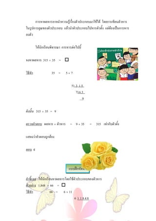 การหาผลหารอาจนําความรูเรื่องตัวประกอบมาใชได โดยการเขียนตัวหาร
ในรูปการคูณของตัวประกอบ แลวนําตัวประกอบไปหารตัวตั้ง แตตองเปนการหาร
ลงตัว

          ใหนักเรียนพิจารณา การหารตอไปนี้

จงหาผลหาร 315 ÷ 35 = 

วิธีทํา              35 =      5×7

                                    5) 3 1 5
                                       7) 6 3
                                            9

ดังนั้น 315 ÷ 35 = 9

ตรวจคําตอบ ผลหาร × ตัวหาร = 9 × 35                 = 315 เทากับตัวตั้ง

แสดงวาคําตอบถูกตอง

ตอบ ๙



                                  แบบฝกหัดที่ 4

คําชี้แจง ใหนักเรียนหาผลหารโดยใชตัวประกอบของตัวหาร
ตัวอยาง 1,848 ÷ 66 = 
วิธีทํา             66 = 6 × 11
                                   6 ) 1848
 