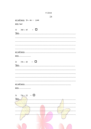 11 )3 0 8
                                                                        28
ตรวจคําตอบ 28 × 66 = 1,848
ตอบ ๒๘

1) 360 ÷ 45                          = 
วิธีทํา ...........................................................................................................................
.....................................................................................................................................
.....................................................................................................................................
.....................................................................................................................................
....................................................................................................................................
ตรวจคําตอบ.................................................................................................................
ตอบ...........................

2) 336 ÷ 42 = 
วิธีทํา...........................................................................................................................
.....................................................................................................................................
.....................................................................................................................................
.....................................................................................................................................
.....................................................................................................................................
ตรวจคําตอบ......................................................................................................
ตอบ...........................

3) 726 ÷ 22 = 
วิธีทํา............................................................................................................................
.....................................................................................................................................
.....................................................................................................................................
.....................................................................................................................................
.....................................................................................................................................
 