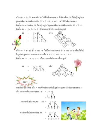 หรือ 40 = 2 × 20 จะพบวา 20 ไมเปนจํานวนเฉพาะ จึงตองเขียน 20 ใหอยูในรูปการ
คูณของจํานวนสองจํานวนคือ 20 = 2 × 10 จะพบวา 10 ไมเปนจํานวนเฉพาะ
ดังนั้นเราสามารถเขียน 10 ใหอยูในรูปการคูณของจํานวนสองจํานวนคือ 10 = 2 × 5
ดังนั้น 40 = 2 × 2 × 2 × 5 เปนการแยกตัวประกอบที่สมบูรณ
         40 =        2 × 20             หรือ       40
              =      2 × 2 × 10                  2 × 20
              =      2 ×2 × 2 ×5                     2 × 10
                                                        2 × 5
หรือ 40 = 4 × 10 ทั้ง 4 และ 10 ไมเปนจํานวนเฉพาะ นํา 4 และ 10 มาเขียนใหอยู
ในรูปการคูณของจํานวนสองจํานวนคือ 4 = 2 × 2 และ 10 = 2 × 5
ดังนั้น 40 = 2 × 2 × 2 × 5 เปนการแยกตัวประกอบที่สมบูรณ

      40     =      4 × 10           หรือ                  40
             =      2×2×2×5                            4   ×    10
                                              2    ×   2   ×    2    ×   5

       สรุปวา :-
การแยกตัวประกอบ คือ “ การเขียนจํานวนนับในรูปการคูณของตัวประกอบเฉพาะ ”
เชน การแยกตัวประกอบของ 70 = 7 × 10

                            = 7×2×5
     การแยกตัวประกอบของ 150 = 15 × 10

                                 = 3×5×2×5
    การแยกตัวประกอบของ 40        =    4   ×   10

                                 = 2×2×2×5
 