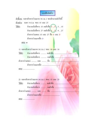 แบบฝกหัดที่ 9
คําชี้แจง จงหาตัวหารรวมมาก ( ห.ร.ม. ) ของจํานวนตอไปนี้
ตัวอยาง จงหา ห.ร.ม. ของ 15 และ 27
วิธีทํา       จํานวนนับที่หาร 15 ลงตัวคือ 1 , 3 , 5 , 15
              จํานวนนับที่หาร 27 ลงตัวคือ 1 , 3 , 9 , 27
              ตัวหารรวมของ 15 และ 27 คือ 1 และ 3
              ตัวหารรวมมากคือ 3
         ตอบ ๓

   1) จงหาตัวหารรวมมาก ( ห.ร.ม. ) ของ 10 และ 14
   วิธีทํา      จํานวนนับที่หาร ........... ลงตัวคือ ....................................................
                จํานวนนับที่หาร ............ ลงตัวคือ ...................................................
   ตัวหารรวมของ ........... และ .......... คือ ...........................................................
                ตัวหารรวมมากคือ .....................................
   ตอบ ........................


   2) จงหาตัวหารรวมมาก ( ห.ร.ม. ) ของ 15 และ 25
   วิธีทํา      จํานวนนับที่หาร ........... ลงตัวคือ ....................................................
                จํานวนนับที่หาร ............ ลงตัวคือ ...................................................
   ตัวหารรวมของ ........... และ .......... คือ ............................................................
                ตัวหารรวมมากคือ .....................................
   ตอบ ........................
 
