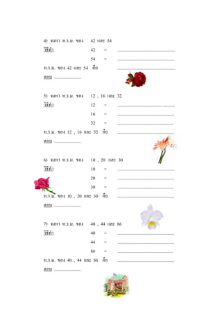 4) จงหา ห.ร.ม. ของ           42 และ 54
วิธีทํา                      42 =      ....................................................
                             54 =      ...................................................
ห.ร.ม. ของ 42 และ 54 คือ               ....................................................
ตอบ ........................

5) จงหา ห.ร.ม. ของ           12 ,      16 และ       32
วิธีทํา                      12          =          ........................................ ...........
                             16          =          ...................................................
                             32          =          ..................................................
ห.ร.ม. ของ 12 , 16 และ 32               คือ         ...................................................
ตอบ ........................

6) จงหา ห.ร.ม. ของ           10 ,      20 และ 30
วิธีทํา                      10          =    ...................................................
                             20          =    ...................................................
                             30          =    ..................................................
ห.ร.ม. ของ 10 , 20 และ 30               คือ ...................................................
ตอบ ........................

7) จงหา ห.ร.ม. ของ           40 ,      44 และ       86
วิธีทํา                      40          =          ...................................................
                             44          =          ...................................................
                             86          =          ..................................................
ห.ร.ม. ของ 40 , 44 และ 86               คือ         ...................................................
ตอบ ........................
 