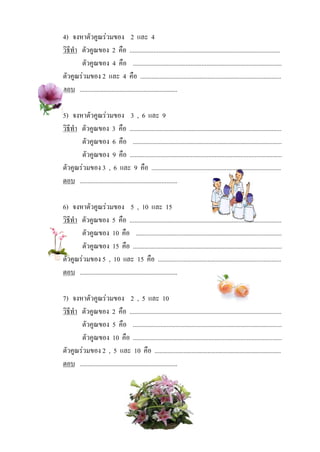 4) จงหาตัวคูณรวมของ 2 และ 4
วิธีทํา ตัวคูณของ 2 คือ ..............................................................................................
        ตัวคูณของ 4 คือ .............................................................................................
ตัวคูณรวมของ 2 และ 4 คือ ........................................................................................
ตอบ .............................................................

5) จงหาตัวคูณรวมของ 3 , 6 และ 9
วิธีทํา ตัวคูณของ 3 คือ ...............................................................................................
        ตัวคูณของ 6 คือ .............................................................................................
        ตัวคูณของ 9 คือ ...............................................................................................
ตัวคูณรวมของ 3 , 6 และ 9 คือ .................................................................................
ตอบ .............................................................

6) จงหาตัวคูณรวมของ 5 , 10 และ 15
วิธีทํา ตัวคูณของ 5 คือ ...............................................................................................
        ตัวคูณของ 10 คือ ...........................................................................................
        ตัวคูณของ 15 คือ .............................................................................................
ตัวคูณรวมของ 5 , 10 และ 15 คือ .............................................................................
ตอบ .............................................................

7) จงหาตัวคูณรวมของ 2 , 5 และ 10
วิธีทํา ตัวคูณของ 2 คือ ...............................................................................................
        ตัวคูณของ 5 คือ .............................................................................................
        ตัวคูณของ 10 คือ .............................................................................................
ตัวคูณรวมของ 2 , 5 และ 10 คือ ...............................................................................
ตอบ .............................................................
 
