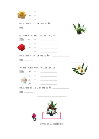 12 =           .................................
             16 =           ..................................
             32 =           .................................
ค.ร.น. ของ 6 , 12 , 16       และ 32 คือ .................................
ตอบ ..................

9) จงหา ค.ร.น. ของ 9 , 18 , 36 , 72
วิธีทํา      9         = .................................
             18 =        .................................
             36 =        ..................................
             72 =        ..................................
ค.ร.น. ของ 9 , 18 , 36 และ 72 คือ .................................
ตอบ ..................

10) จงหา ค.ร.น. ของ 10 , 15 25 , 30
วิธีทํา      10 =        .................................
             15 =        .................................
             25 =        ..................................
             30 =        ..................................
ค.ร.น. ของ 10 , 15 , 25 และ 30 คือ .................................
ตอบ ..................
                       ………………………………………




                                   เกร็ดความรูที่ 15

                            การหา ค.ร.น. โดยวิธตั้งหาร
                                               ี
 