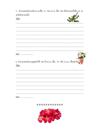 5. จํานวนสองจํานวนมี ห.ร.ม.เปน 12 และ ค.ร.น. เปน 180 ถาจํานวนหนึ่งคือ 36 จง
หาอีกจํานวนหนึ่ง
วิธีทํา
..............................................................................................................................................
...............................................................................................................................................
...............................................................................................................................................
...............................................................................................................................................
...............................................................................................................................................
...............................................................................................................................................
...............................................................................................................................................
...............................................................................................................................................
ตอบ ..........................

6. จํานวนสองจํานวนคูณกันได 350 ถา ค.ร.น. เปน 70 แลว ห.ร.ม. เปนเทาใด
วิธทํา
    ี
...............................................................................................................................................
...............................................................................................................................................
...............................................................................................................................................
...............................................................................................................................................
...............................................................................................................................................
...............................................................................................................................................
...............................................................................................................................................
ตอบ ..........................

                                            αααααααααααα
 