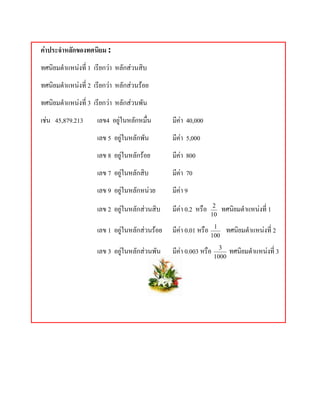 คาประจําหลักของทศนิยม :
ทศนิยมตําแหนงที่ 1 เรียกวา หลักสวนสิบ
ทศนิยมตําแหนงที่ 2 เรียกวา หลักสวนรอย
ทศนิยมตําแหนงที่ 3 เรียกวา หลักสวนพัน
เชน 45,879.213      เลข4 อยูในหลักหมื่น       มีคา 40,000
                     เลข 5 อยูในหลักพัน        มีคา 5,000
                     เลข 8 อยูในหลักรอย       มีคา 800
                     เลข 7 อยูในหลักสิบ        มีคา 70
                     เลข 9 อยูในหลักหนวย      มีคา 9
                     เลข 2 อยูในหลักสวนสิบ    มีคา 0.2 หรือ     2
                                                                        ทศนิยมตําแหนงที่ 1
                                                                  10

                     เลข 1 อยูในหลักสวนรอย   มีคา 0.01 หรือ    1
                                                                         ทศนิยมตําแหนงที่ 2
                                                                  100

                     เลข 3 อยูในหลักสวนพัน    มีคา 0.003 หรือ     3
                                                                          ทศนิยมตําแหนงที่ 3
                                                                   1000
 