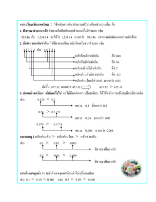 การเปรียบเทียบทศนิยม : ใชหลักการเดียวกับการเปรียบเทียบจํานวนเต็ม คือ
1. พิจารณาจํานวนหลัก จํานวนใดมีหลักมากจํานวนนั้นมีคามาก เชน
 923.46 กับ 1,234.14 จะไดวา 1,234.14 มากกวา 923.46 เพราะหลักพันมากกวาหลักรอย
2. ถาจํานวนหลักเทากัน ใหพิจารณาทีละหลักโดยเริ่มจากตัวแรก เชน
   4 5 7 .3 2 กับ 4 5 7 .3 1
                                            หลักรอยมีคาเทากัน           คือ 400
                                            หลักสิบมีคาเทากัน            คือ 50
                                            หลักหนวยมีคาเทากัน          คือ 7
                                            หลักสวนสิบมีคาเทากัน
                                                                          คือ 0.3
                                            หลักสวนรอยมีคา 0.02 มากกวา 0.01
                                                               
                   ดังนั้น 457.32 มากกวา 457.31                   475.32 > 475.31
3. ตําแหนงทศนิยม เทากันหรือไม จะไมมีผลตอการเปรียบเทียบ ใหใชหลักการเปรียบเทียบทีละหลัก
เชน           0.129 < 0.2
                                            เพราะ 0.1 นอยกวา 0.2
               0.24 > 0.2 3 9
                                            เพราะ 0.04 มากกวา 0.03
              0.379 > 0.3 7 8
                                            เพราะ 0.009 มากกวา 0.008
หมายเหตุ : หลักสวนสิบ > หลักสวนรอย > หลักสวนพัน
เชน             0.1 > 0.01 > 0.001
                                                               พิจารณาทีละหลัก
                 0.2 > 0.05 > 0.009
                                                               พิจารณาทีละหลัก

การเติมเลขศูนย ( 0 ) หลังตัวเลขจุดทศนิยมคาไมเปลี่ยนแปลง
เชน 0.1 = 0.10 = 0.100 และ 0.5 = 0.50 = 0.500
 
