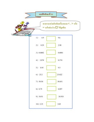 แบบฝกทักษะที่ 3.1


           พวกเรามาชวยกันเติมเครื่องหมาย < , > หรือ
           = ลงในชองวาง  ใหถูกตอง


1.)      6.9                 9.6

2.) 0.29                     2.90

3.) 0.0002                   0.0001

4.) 3.074                    0.374

5.) 0.95                     9.5

6.) 23.2                    23.022

7.) 50.50                   50.051

8.) 8.79                     8.097

9.) 34.91                    34.910

10.) 2.35                   2.05
 