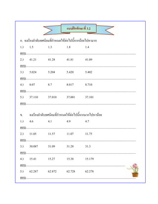 แบบฝกทักษะที่ 3.2

ก. จงเรียงลําดับทศนิยมที่กําหนดใหตอไปนี้จากนอยไปหามาก
1.) 1.5                         1.3                     1.8                     1.4
ตอบ...............................................................................................................................................
2.) 41.21                       41.28                   41.81                   41.09
ตอบ...............................................................................................................................................
3.) 5.024                       5.204                   5.420                   5.402
ตอบ...............................................................................................................................................
4.) 8.07                        8.7                     8.017                   8.710
ตอบ...............................................................................................................................................
5.) 37.110                      37.010                  37.001                  37.101
ตอบ...............................................................................................................................................

ข. จงเรียงลําดับทศนิยมที่กําหนดใหตอไปนี้จากมากไปหานอย
1.) 4.6                         4.1                     4.9                     4.7
ตอบ...............................................................................................................................................
2.) 11.05                       11.57                   11.07                   11.75
ตอบ...............................................................................................................................................
3.) 30.087                      31.09                   31.28                   31.3
ตอบ...............................................................................................................................................
4.) 15.41                       15.27                   15.38                   15.179
ตอบ...............................................................................................................................................
5.) 62.287                      62.872                  62.728                  62.278
ตอบ...............................................................................................................................................
 
