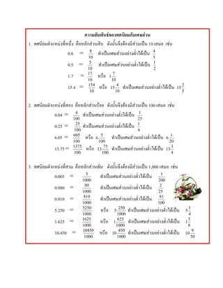 ความสัมพันธของทศนิยมกับเศษสวน
1. ทศนิยมตําแหนงที่หนึ่ง คือหลักสวนสิบ ดังนั้นจึงตองมีสวนเปน 10 เสมอ เชน
                     0.8 = 8 ทําเปนเศษสวนอยางต่ําไดเปน 4
                                10                                        5
                     0.5 =       5
                                      ทําเปนเศษสวนอยางต่ําไดเปน      1
                                10                                        2
                     1.7    =   17
                                      หรือ    1
                                                   7
                                10                10
                     15.4 =     154
                                      หรือ    15
                                                    4
                                                        ทําเปนเศษสวนอยางต่ําไดเปน   15
                                                                                              2
                                 10                10                                         5


2. ทศนิยมตําแหนงที่สอง คือหลักสวนรอย ดังนั้นจึงตองมีสวนเปน 100 เสมอ เชน
             0.04 = 4 ทําเปนเศษสวนอยางต่ําไดเปน 1
                        100                                 25
              0.25 =      25
                             ทําเปนเศษสวนอยางต่ําไดเปน 1
                         100                                4
              6.05 =    605
                              หรือ 6   5
                                            ทําเปนเศษสวนอยางต่ําไดเปน 6 1
                        100           100                                   20
              13.75 =   1375
                               หรือ 13   75
                                            ทําเปนเศษสวนอยางต่ําไดเปน 13 3
                                                               
                        100             100                                  4


3. ทศนิยมตําแหนงที่สาม คือหลักสวนพัน ดังนั้นจึงตองมีสวนเปน 1,000 เสมอ เชน
             0.005 =         5
                                     ทําเปนเศษสวนอยางต่ําไดเปน 1
                             1000                                             200
              0.080 =          80
                                       ทําเปนเศษสวนอยางต่ําไดเปน          2
                             1000                                             25
              0.810 =         810
                                       ทําเปนเศษสวนอยางต่ําไดเปน          81
                             1000                                             100
              5.250 =        5250
                                       หรือ        5
                                                      250
                                                            ทําเปนเศษสวนอยางต่ําไดเปน        5
                                                                                                    1
                             1000                    1000                                           4
              1.625 =        1625
                                       หรือ        1
                                                      625
                                                            ทําเปนเศษสวนอยางต่ําไดเปน        1
                                                                                                    5
                             1000                    1000                                           8
              10.450 =       10450
                                      หรือ        10
                                                      450
                                                            ทําเปนเศษสวนอยางต่ําไดเปน        10
                                                                                                        9
                              1000                   1000                                              50
 