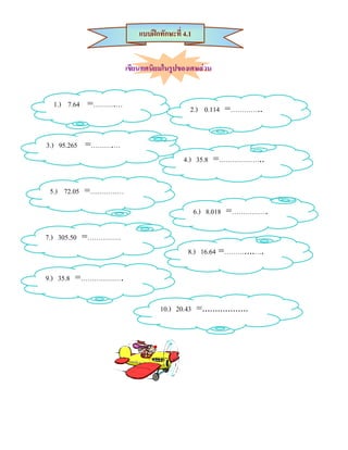 แบบฝกทักษะที่ 4.1


                    เขียนทศนิยมในรูปของเศษสวน


 1.) 7.64 =……….…                         2.) 0.114 =…………..


3.) 95.265 =……….…
                                       4.) 35.8 =………………..


5.) 72.05 =……………
                                             6.) 8.018 =…………….

7.) 305.50 =……………
                                        8.) 16.64 =………....….

9.) 35.8 =……………….

                               10.) 20.43 =..................
 